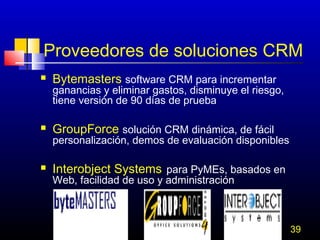 Proveedores de soluciones CRM


Bytemasters software CRM para incrementar

ganancias y eliminar gastos, disminuye el riesgo,
tiene versión de 90 días de prueba


GroupForce solución CRM dinámica, de fácil

personalización, demos de evaluación disponibles


Interobject Systems para PyMEs, basados en
Web, facilidad de uso y administración

39

 