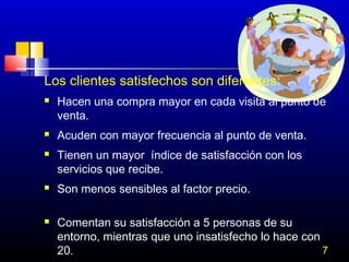 Los clientes satisfechos son diferentes:









Hacen una compra mayor en cada visita al punto de
venta.
Acuden con mayor frecuencia al punto de venta.
Tienen un mayor índice de satisfacción con los
servicios que recibe.
Son menos sensibles al factor precio.
Comentan su satisfacción a 5 personas de su
entorno, mientras que uno insatisfecho lo hace con
7
20.

 