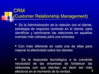 CRM

(Customer Relationship Management)
Es la Administración de la relación con el cliente,
estrategia de negocios centrada en el cliente, para
identificar y administrar las relaciones en aquellas
cuentas más valiosas para una empresa


Con trato diferente en cada una de ellas para
mejorar la efectividad sobre los clientes


Es la respuesta tecnológica a la creciente
necesidad de las empresas de fortalecer las
relaciones con sus clientes; es decir ser más
8
efectivos en el momento de la verdad. 


 