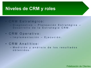 Fidelización de Clientes
Niveles de CRM y roles
• C R M E s t r a t é g i c o :
– D i a g n o s t i c o – P l a n e a c i ó n E s t r a t é g i c a –
D e s a r r o l l o d e l a E s t r a t e g i a C R M .
• C R M O p e r a t i v o :
– I m p l e m e n t a c i ó n – E j e c u c i ó n .
• C R M A n a l í t i c o :
– M e d i c i ó n y a n á l i s i s d e l o s r e s u l t a d o s
o b t e n i d o s .
 
