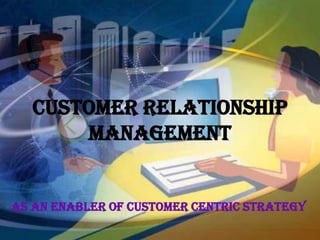 CUSTOMER RELATIONSHIP
       MANAGEMENT


as an enabler of customer centric strategy
 