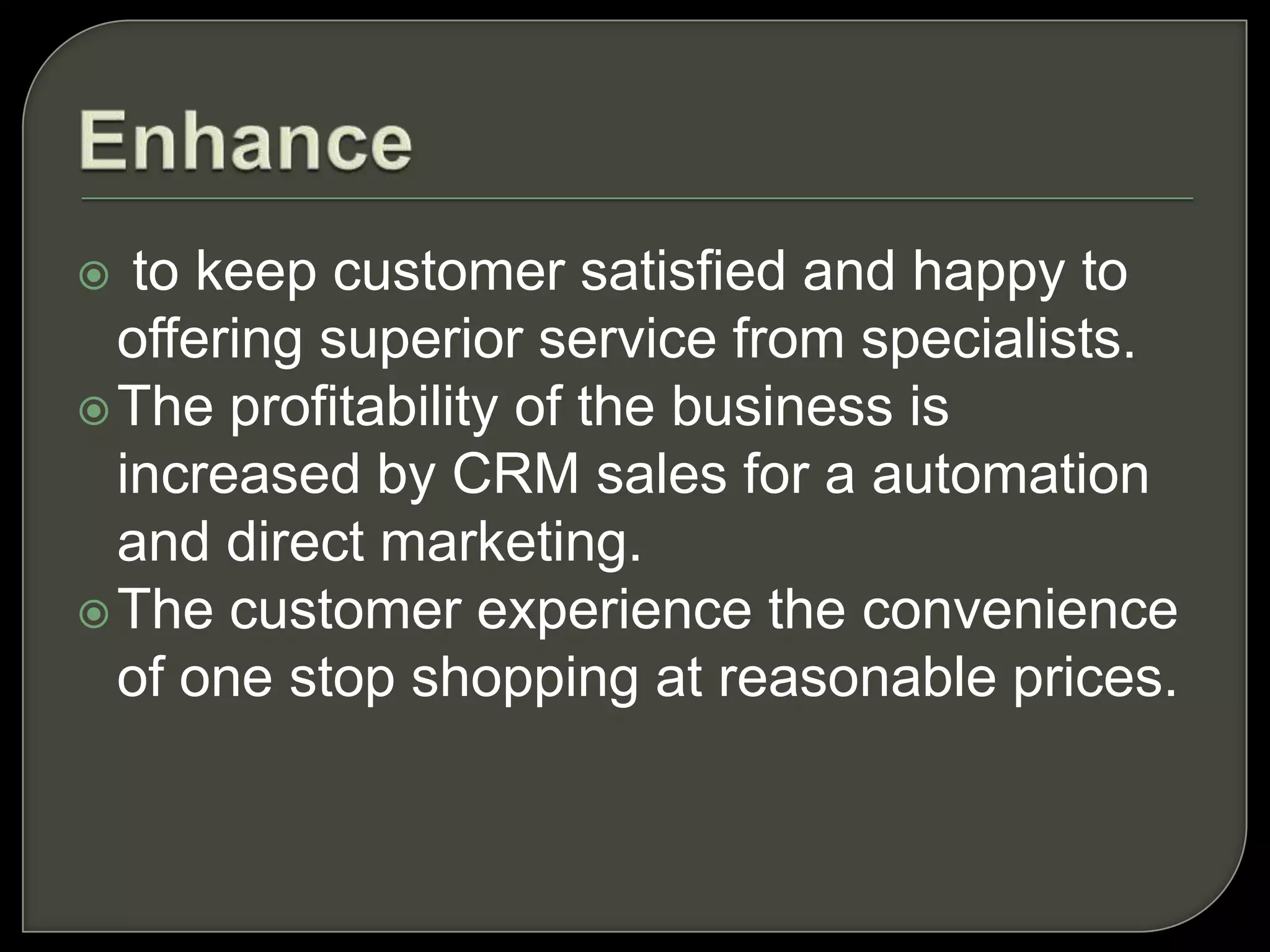 to keep customer satisfied and happy to
offering superior service from specialists.
The profitability of the business is
increased by CRM sales for a automation
and direct marketing.
The customer experience the convenience
of one stop shopping at reasonable prices.
 