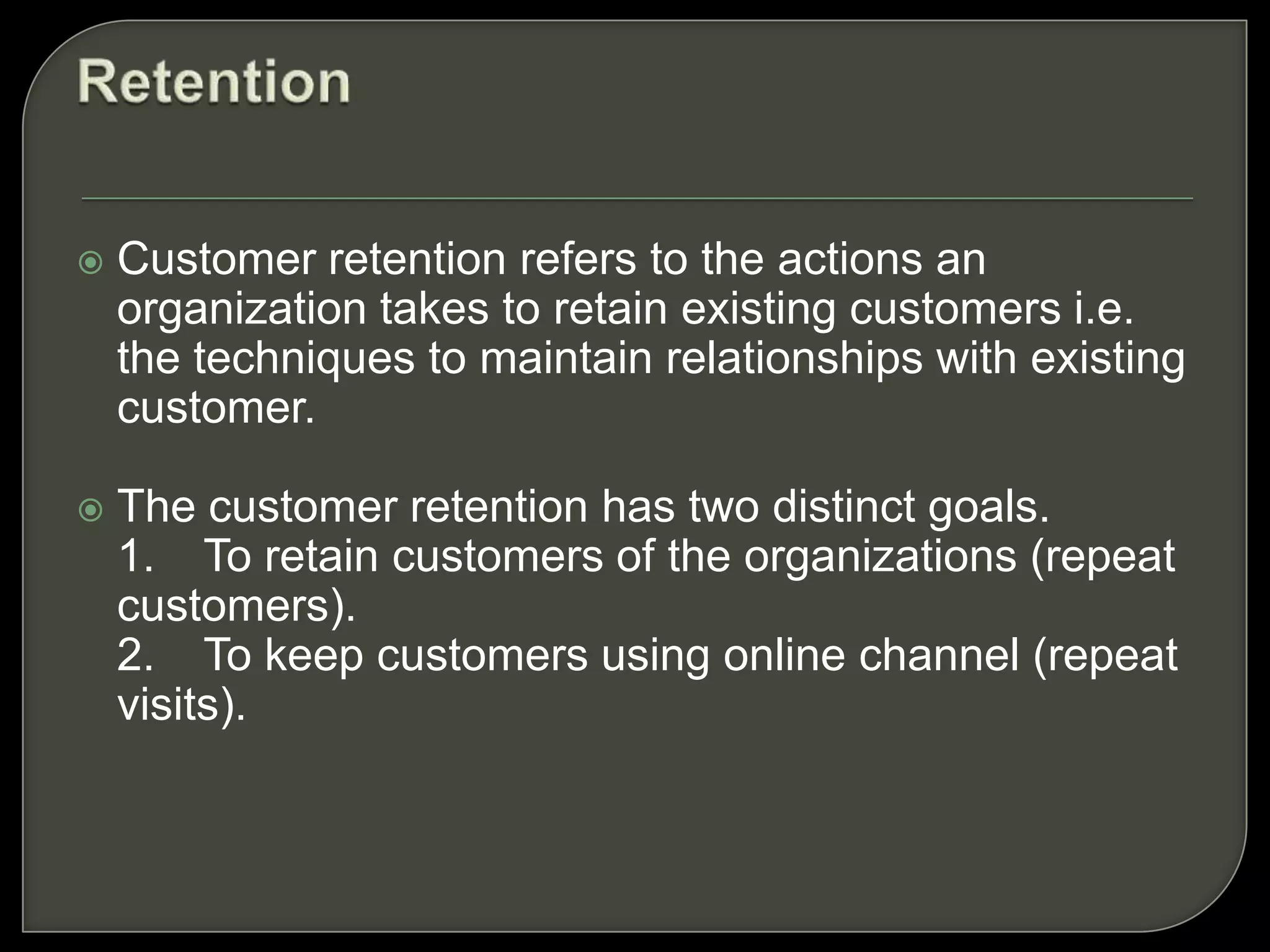  Customer retention refers to the actions an
organization takes to retain existing customers i.e.
the techniques to maintain relationships with existing
customer.
 The customer retention has two distinct goals.
1. To retain customers of the organizations (repeat
customers).
2. To keep customers using online channel (repeat
visits).
 