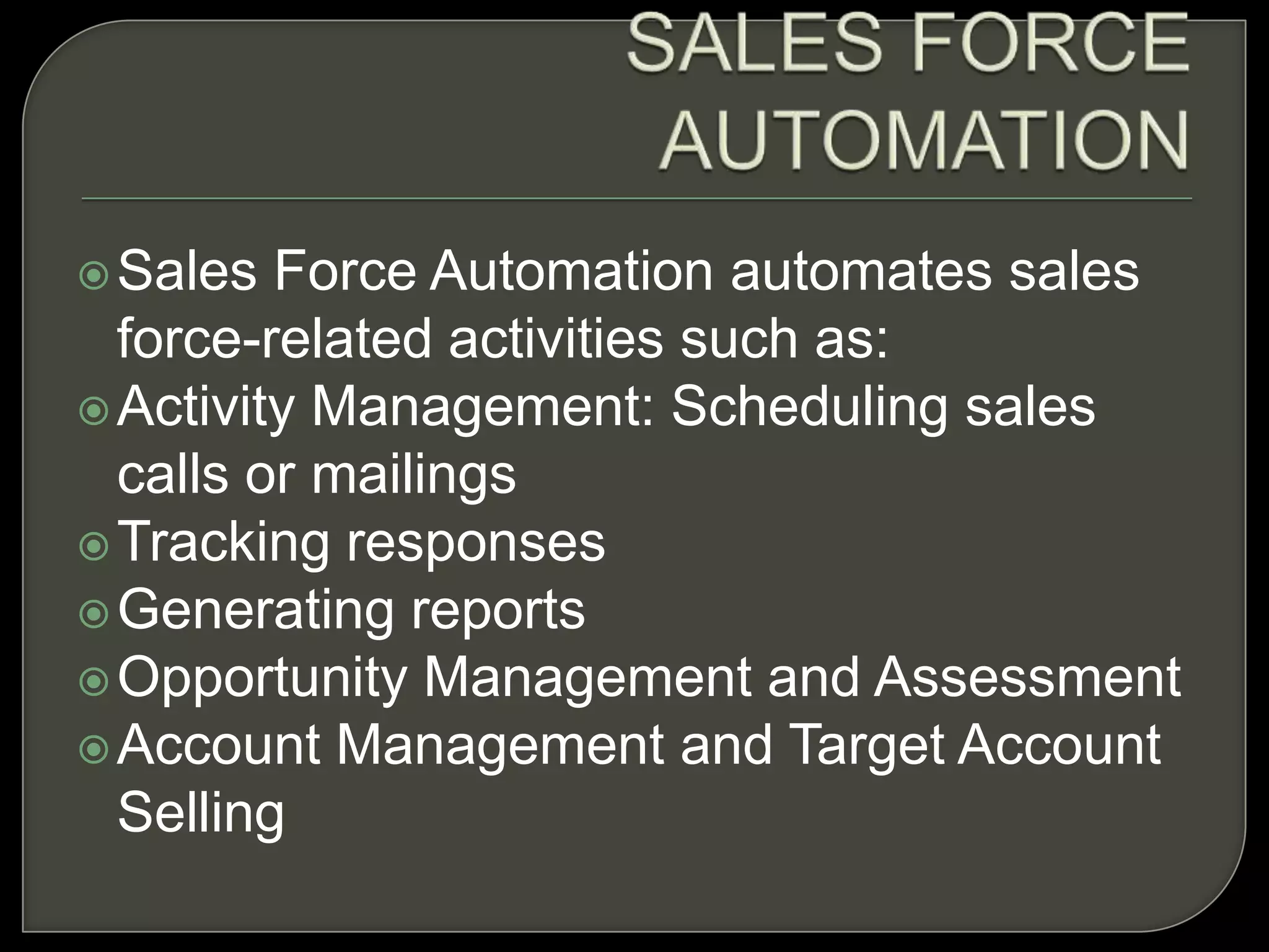 Sales Force Automation automates sales
force-related activities such as:
Activity Management: Scheduling sales
calls or mailings
Tracking responses
Generating reports
Opportunity Management and Assessment
Account Management and Target Account
Selling
 