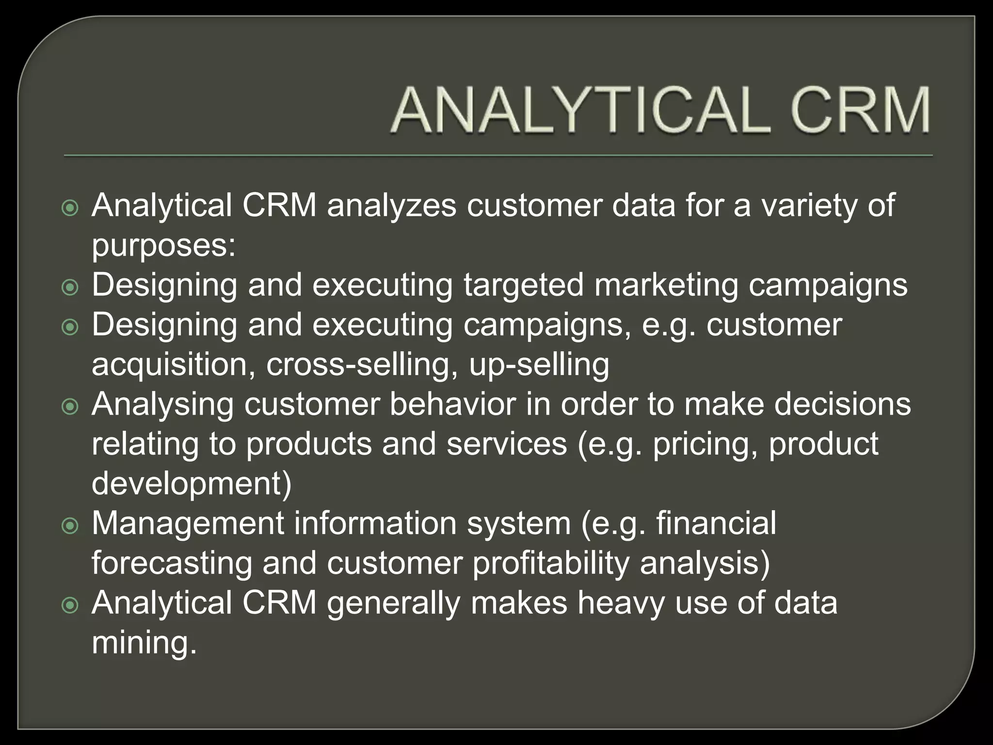  Analytical CRM analyzes customer data for a variety of
purposes:
 Designing and executing targeted marketing campaigns
 Designing and executing campaigns, e.g. customer
acquisition, cross-selling, up-selling
 Analysing customer behavior in order to make decisions
relating to products and services (e.g. pricing, product
development)
 Management information system (e.g. financial
forecasting and customer profitability analysis)
 Analytical CRM generally makes heavy use of data
mining.
 