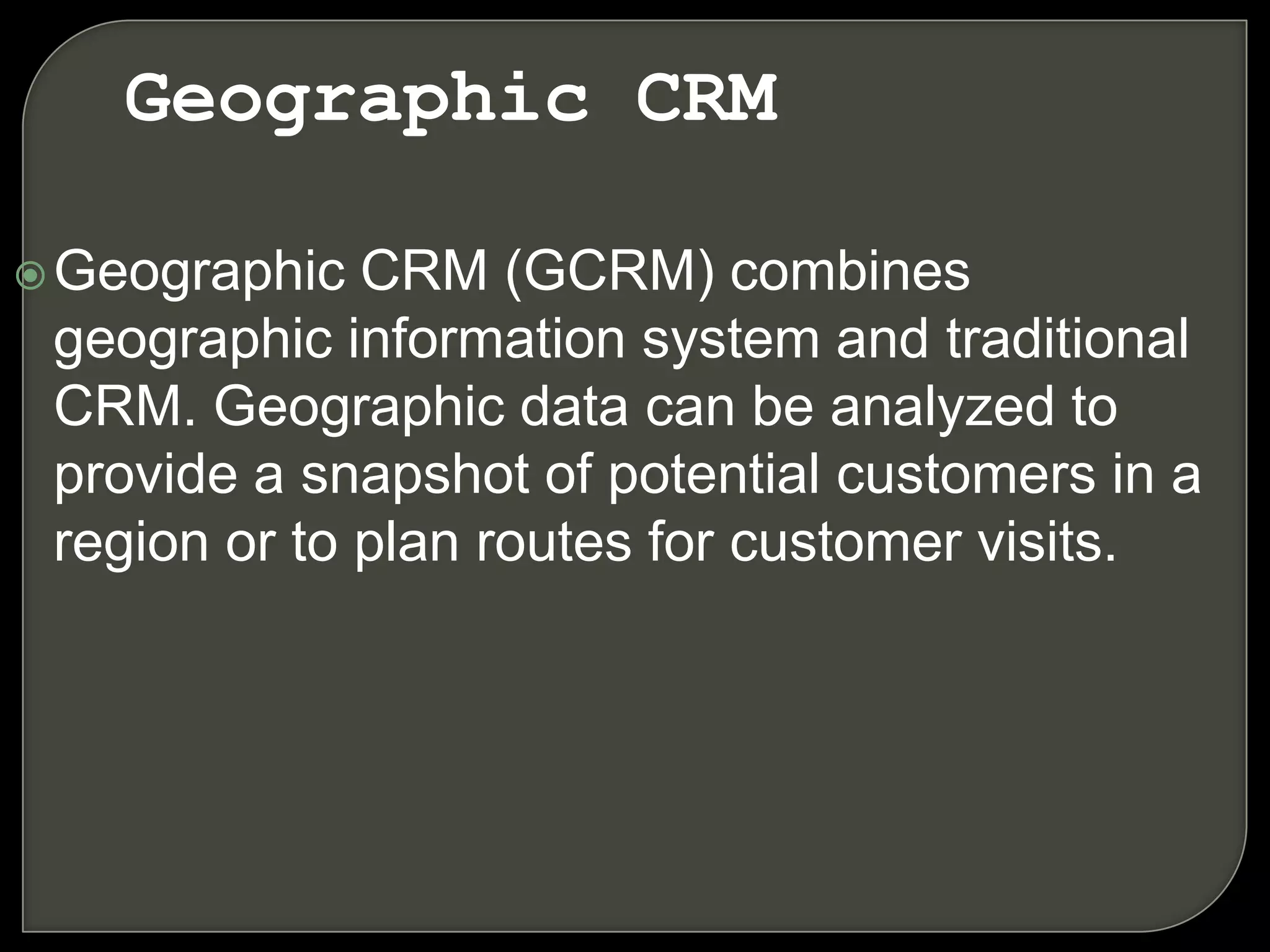 Geographic CRM (GCRM) combines
geographic information system and traditional
CRM. Geographic data can be analyzed to
provide a snapshot of potential customers in a
region or to plan routes for customer visits.
Geographic CRM
 