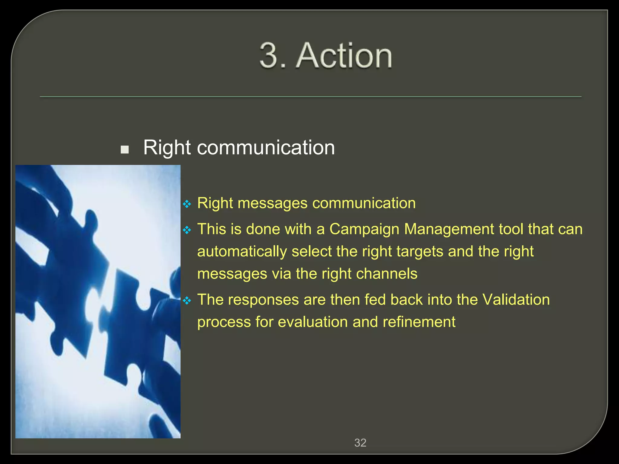32
 Right communication
 Right messages communication
 This is done with a Campaign Management tool that can
automatically select the right targets and the right
messages via the right channels
 The responses are then fed back into the Validation
process for evaluation and refinement
 