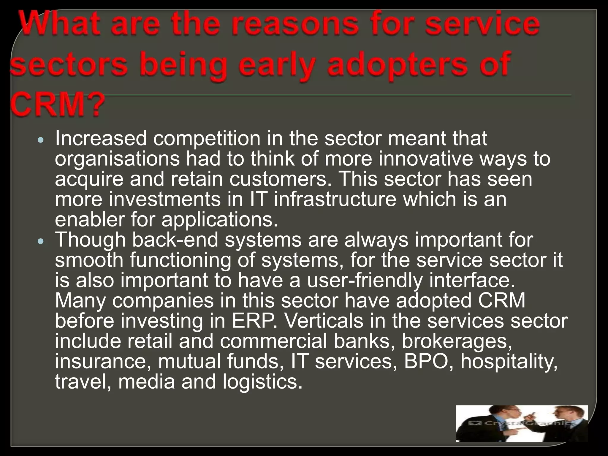  Increased competition in the sector meant that
organisations had to think of more innovative ways to
acquire and retain customers. This sector has seen
more investments in IT infrastructure which is an
enabler for applications.
 Though back-end systems are always important for
smooth functioning of systems, for the service sector it
is also important to have a user-friendly interface.
Many companies in this sector have adopted CRM
before investing in ERP. Verticals in the services sector
include retail and commercial banks, brokerages,
insurance, mutual funds, IT services, BPO, hospitality,
travel, media and logistics.
 