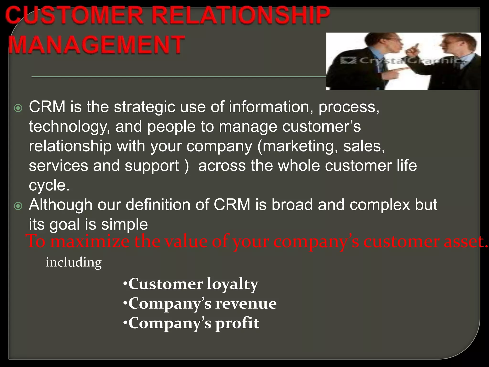  CRM is the strategic use of information, process,
technology, and people to manage customer’s
relationship with your company (marketing, sales,
services and support ) across the whole customer life
cycle.
 Although our definition of CRM is broad and complex but
its goal is simple
To maximize the value of your company’s customer asset.
including
•Customer loyalty
•Company’s revenue
•Company’s profit
 