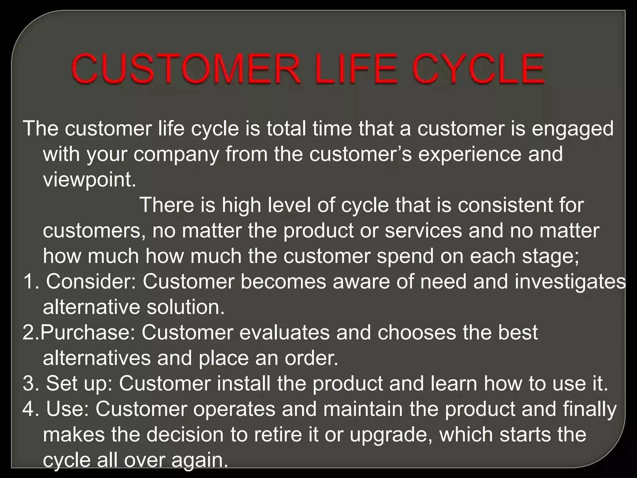 The customer life cycle is total time that a customer is engaged
with your company from the customer’s experience and
viewpoint.
There is high level of cycle that is consistent for
customers, no matter the product or services and no matter
how much how much the customer spend on each stage;
1. Consider: Customer becomes aware of need and investigates
alternative solution.
2.Purchase: Customer evaluates and chooses the best
alternatives and place an order.
3. Set up: Customer install the product and learn how to use it.
4. Use: Customer operates and maintain the product and finally
makes the decision to retire it or upgrade, which starts the
cycle all over again.
 