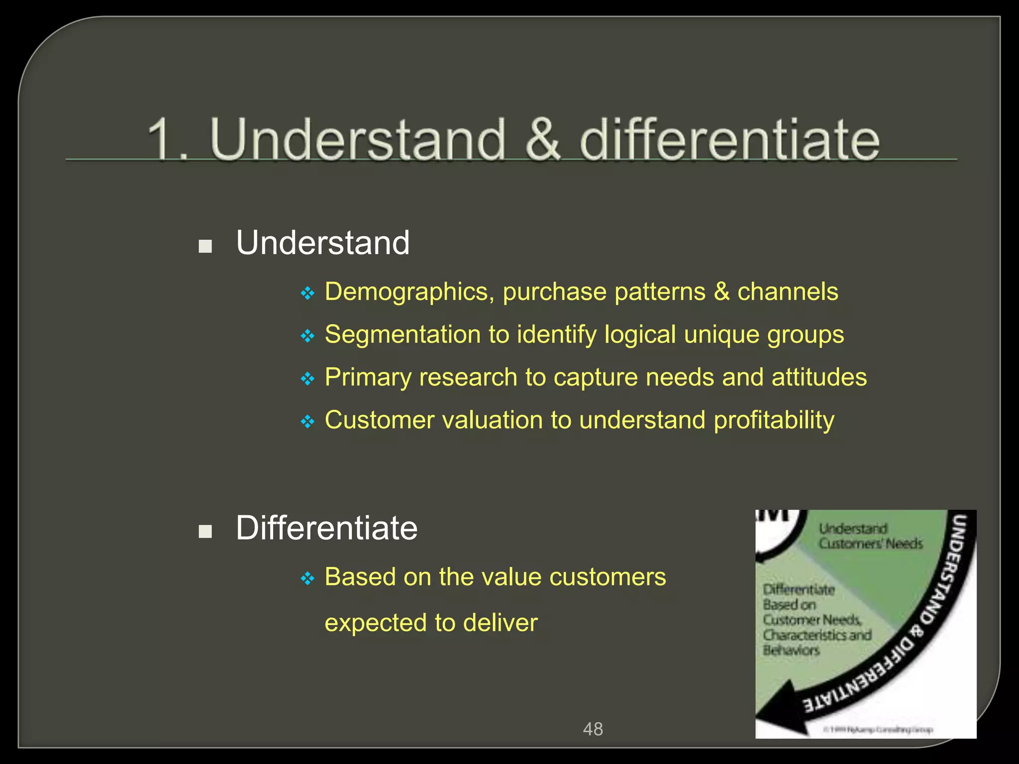 48
 Understand
 Demographics, purchase patterns & channels
 Segmentation to identify logical unique groups
 Primary research to capture needs and attitudes
 Customer valuation to understand profitability
 Differentiate
 Based on the value customers are
expected to deliver
 