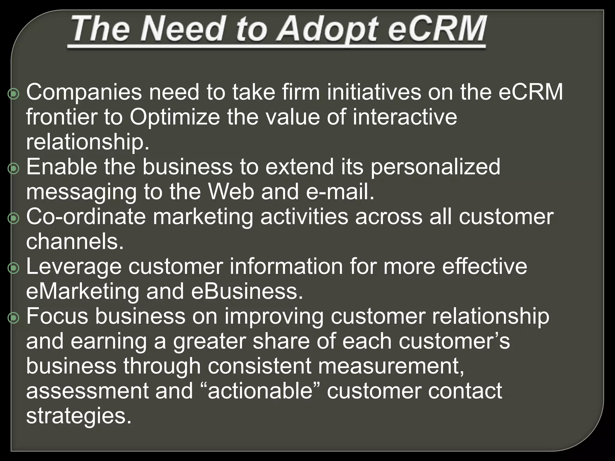  Companies need to take firm initiatives on the eCRM
frontier to Optimize the value of interactive
relationship.
 Enable the business to extend its personalized
messaging to the Web and e-mail.
 Co-ordinate marketing activities across all customer
channels.
 Leverage customer information for more effective
eMarketing and eBusiness.
 Focus business on improving customer relationship
and earning a greater share of each customer’s
business through consistent measurement,
assessment and “actionable” customer contact
strategies.
 