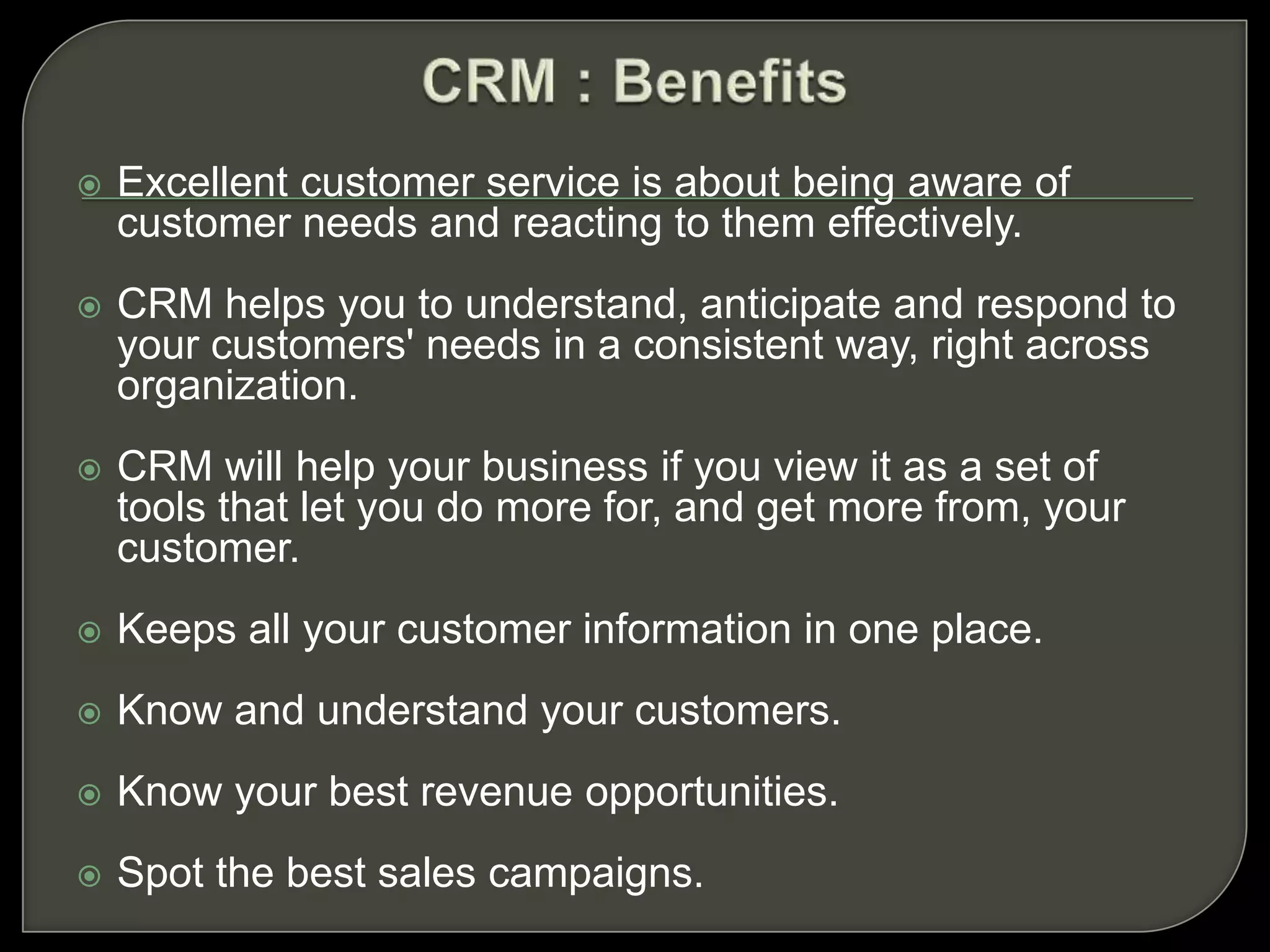  Excellent customer service is about being aware of
customer needs and reacting to them effectively.
 CRM helps you to understand, anticipate and respond to
your customers' needs in a consistent way, right across
organization.
 CRM will help your business if you view it as a set of
tools that let you do more for, and get more from, your
customer.
 Keeps all your customer information in one place.
 Know and understand your customers.
 Know your best revenue opportunities.
 Spot the best sales campaigns.
 
