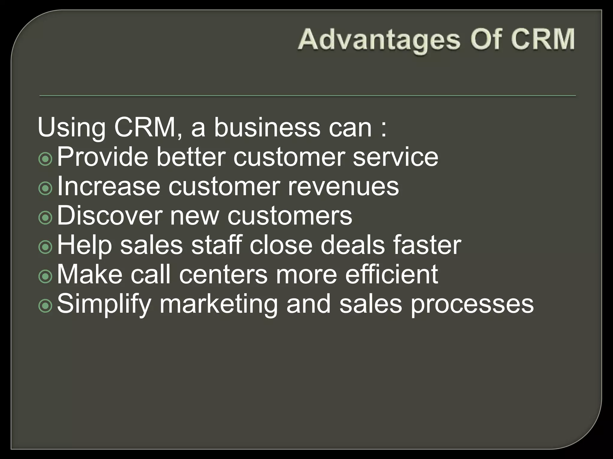 Using CRM, a business can :
Provide better customer service
Increase customer revenues
Discover new customers
Help sales staff close deals faster
Make call centers more efficient
Simplify marketing and sales processes
 
