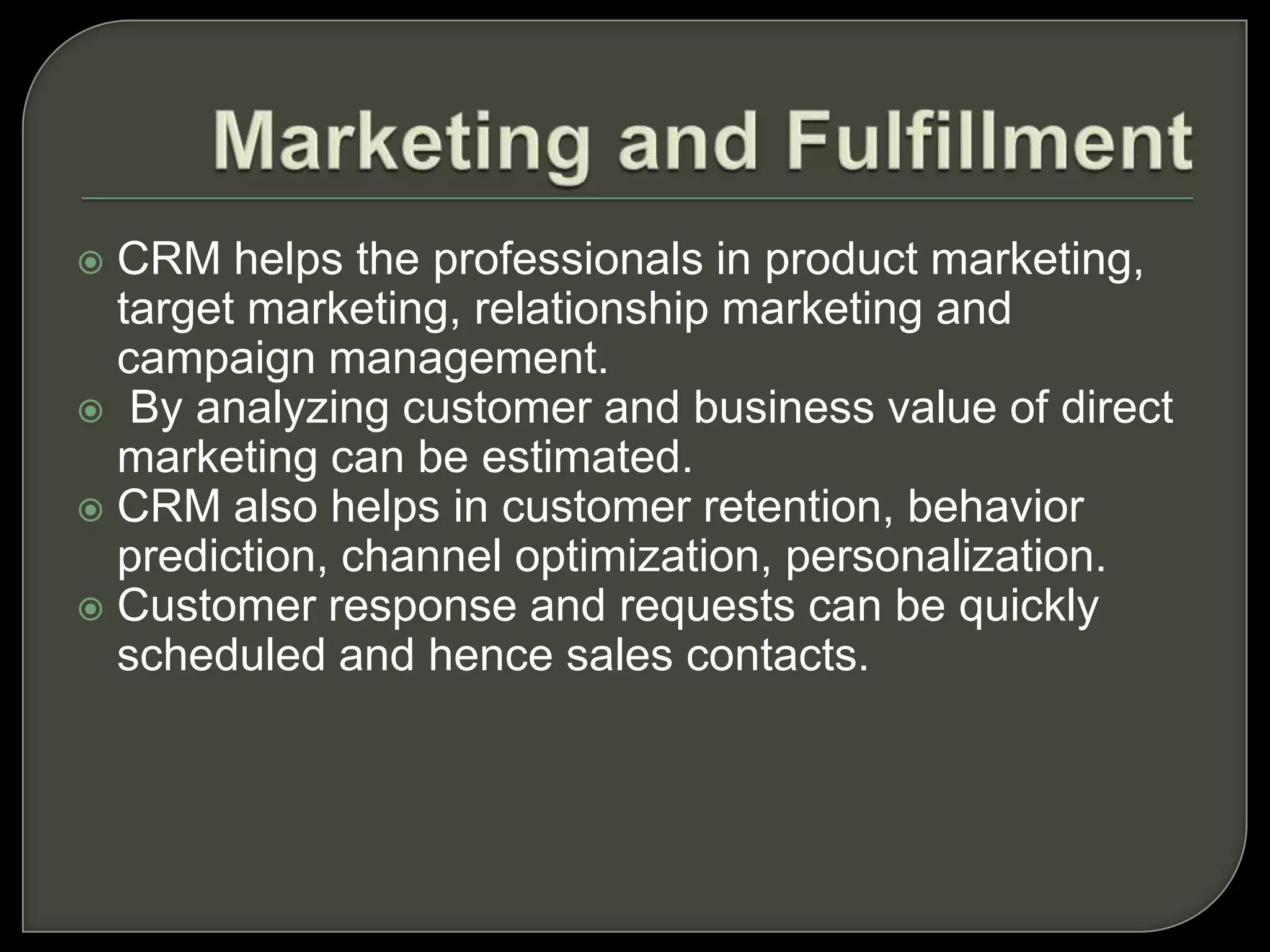  CRM helps the professionals in product marketing,
target marketing, relationship marketing and
campaign management.
 By analyzing customer and business value of direct
marketing can be estimated.
 CRM also helps in customer retention, behavior
prediction, channel optimization, personalization.
 Customer response and requests can be quickly
scheduled and hence sales contacts.
 