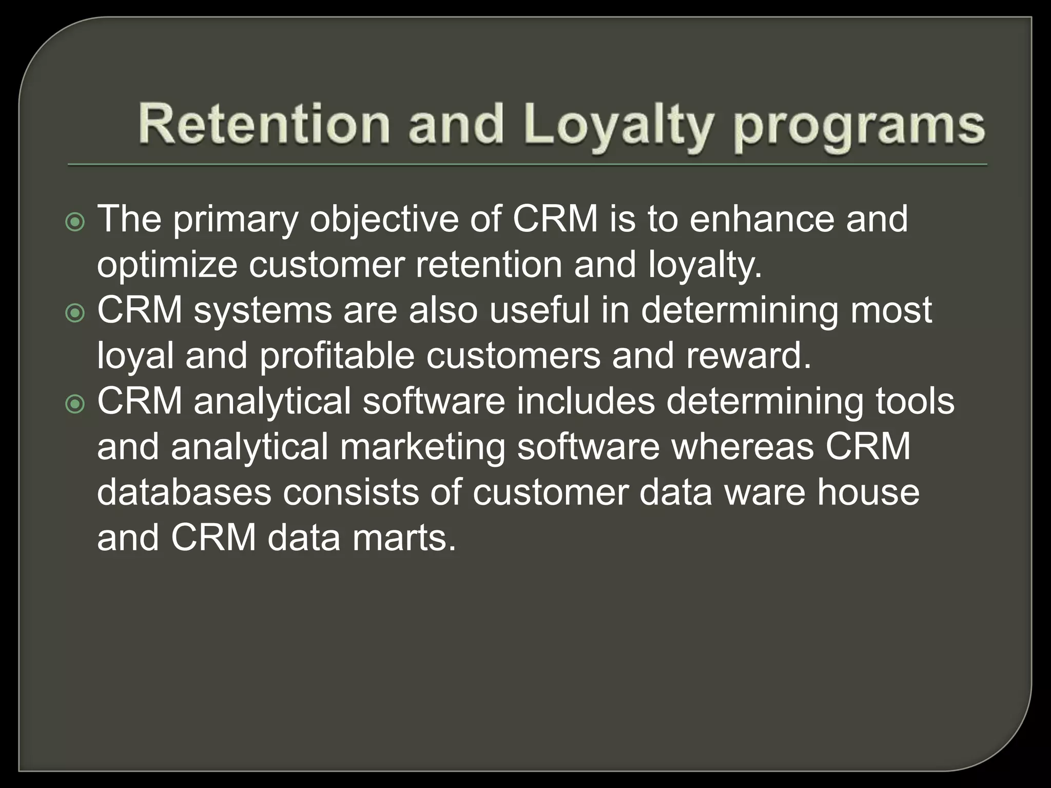  The primary objective of CRM is to enhance and
optimize customer retention and loyalty.
 CRM systems are also useful in determining most
loyal and profitable customers and reward.
 CRM analytical software includes determining tools
and analytical marketing software whereas CRM
databases consists of customer data ware house
and CRM data marts.
 