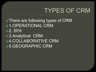 There are following types of CRM
1.OPERATIONAL CRM
2. SFA
3.Analytical CRM
4.COLLABORATIVE CRM
5.GEOGRAPHIC CRM
 