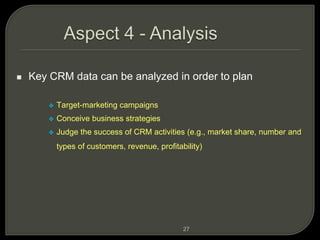 27
 Key CRM data can be analyzed in order to plan
 Target-marketing campaigns
 Conceive business strategies
 Judge the success of CRM activities (e.g., market share, number and
types of customers, revenue, profitability)
 