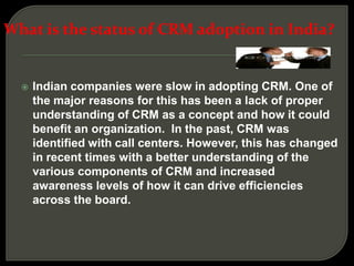  Indian companies were slow in adopting CRM. One of
the major reasons for this has been a lack of proper
understanding of CRM as a concept and how it could
benefit an organization. In the past, CRM was
identified with call centers. However, this has changed
in recent times with a better understanding of the
various components of CRM and increased
awareness levels of how it can drive efficiencies
across the board.
What is the status of CRM adoption in India?
 