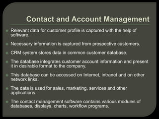  Relevant data for customer profile is captured with the help of
software.
 Necessary information is captured from prospective customers.
 CRM system stores data in common customer database.
 The database integrates customer account information and present
it in desirable format to the company.
 This database can be accessed on Internet, intranet and on other
network links.
 The data is used for sales, marketing, services and other
applications.
 The contact management software contains various modules of
databases, displays, charts, workflow programs.
 