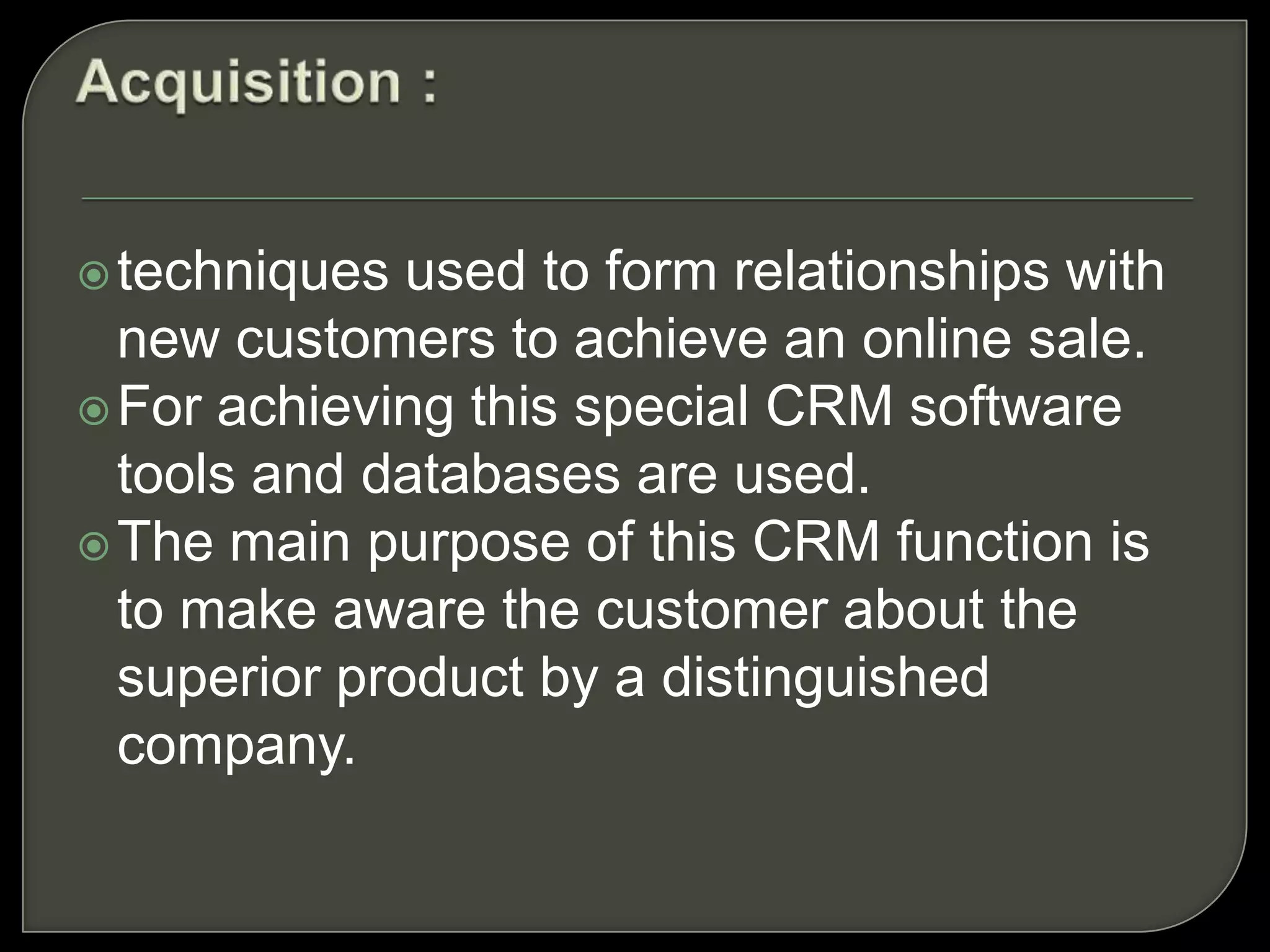 Customer Service and SupportCRM system provides service representatives with adequate software tools and access to customer database. It also helps to create, assign and manage the service requests by customers.Call center software is designed to route customer calls to respective attendants as per the skills and authority to handle special cases.Help desk software is developed to help customer service representative to help customers who face problems with product or service to resolve it.Web-based Self Service means help customer to access personalized information at company website.