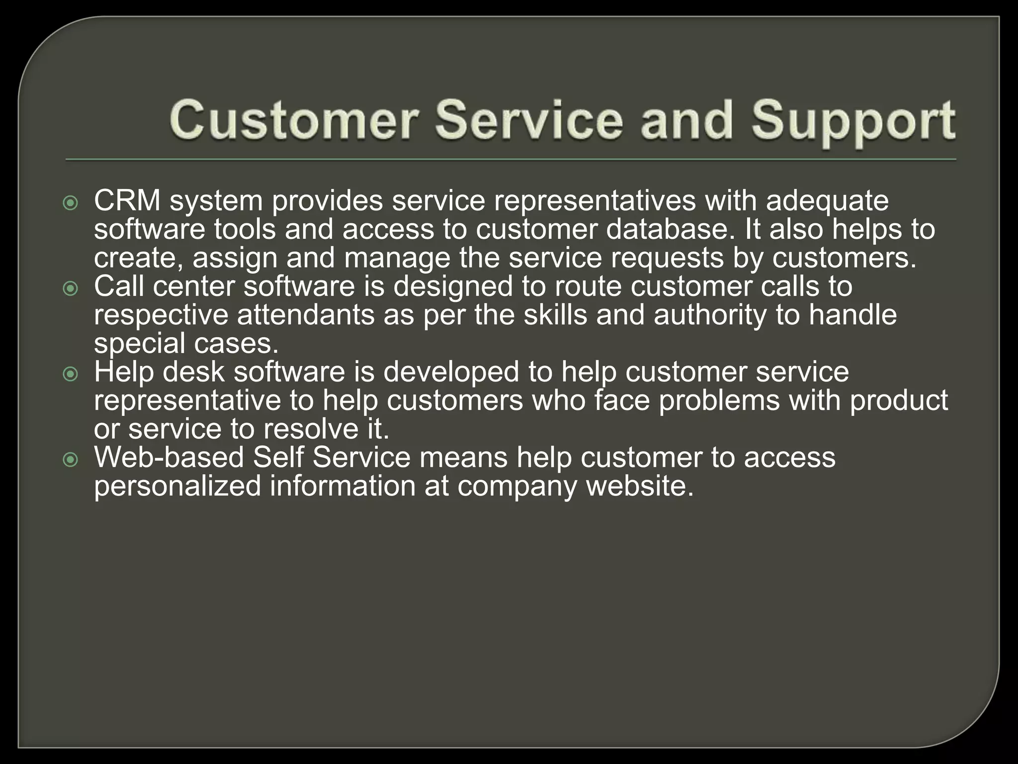 Contact and Account ManagementRelevant data for customer profile is captured with the help of software. Necessary information is captured from prospective customers.CRM system stores data in common customer database. The database integrates customer account information and present it in desirable format to the company. This database can be accessed on Internet, intranet and on other network links. The data is used for sales, marketing, services and other applications.The contact management software contains various modules of databases, displays, charts, workflow programs.