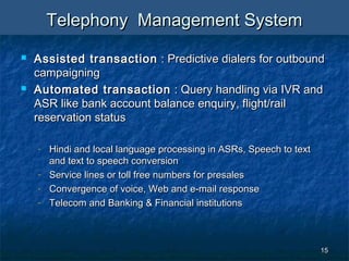 1515
Telephony Management SystemTelephony Management System
 Assisted transactionAssisted transaction : Predictive dialers for outbound: Predictive dialers for outbound
campaigningcampaigning
 Automated transactionAutomated transaction : Query handling via IVR and: Query handling via IVR and
ASR like bank account balance enquiry, flight/railASR like bank account balance enquiry, flight/rail
reservation statusreservation status
- Hindi and local language processing in ASRs, Speech to textHindi and local language processing in ASRs, Speech to text
and text to speech conversionand text to speech conversion
- Service lines or toll free numbers for presalesService lines or toll free numbers for presales
- Convergence of voice, Web and e-mail responseConvergence of voice, Web and e-mail response
- Telecom and Banking & Financial institutionsTelecom and Banking & Financial institutions
 