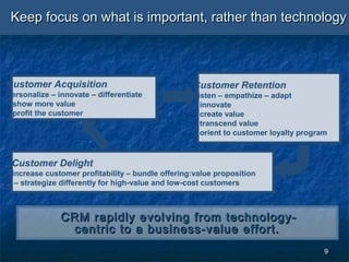 99
Keep focus on what is important, rather than technologyKeep focus on what is important, rather than technology
Customer Delight
Increase customer profitability – bundle offering:value proposition
– strategize differently for high-value and low-cost customers
Customer Retention
Listen – empathize – adapt
– innovate
– create value
– transcend value
– orient to customer loyalty program
Customer Acquisition
Personalize – innovate – differentiate
– show more value
– profit the customer
CRM rapidly evolving from technology-CRM rapidly evolving from technology-
centric to a business-value effort.centric to a business-value effort.
 
