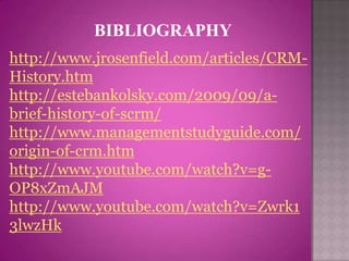 BIBLIOGRAPHY
http://www.jrosenfield.com/articles/CRM-
History.htm
http://estebankolsky.com/2009/09/a-
brief-history-of-scrm/
http://www.managementstudyguide.com/
origin-of-crm.htm
http://www.youtube.com/watch?v=g-
OP8xZmAJM
http://www.youtube.com/watch?v=Zwrk1
3lwzHk
 