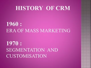 HISTORY OF CRM
1960 :
ERA OF MASS MARKETING
1970 :
SEGMENTATION AND
CUSTOMISATION
 
