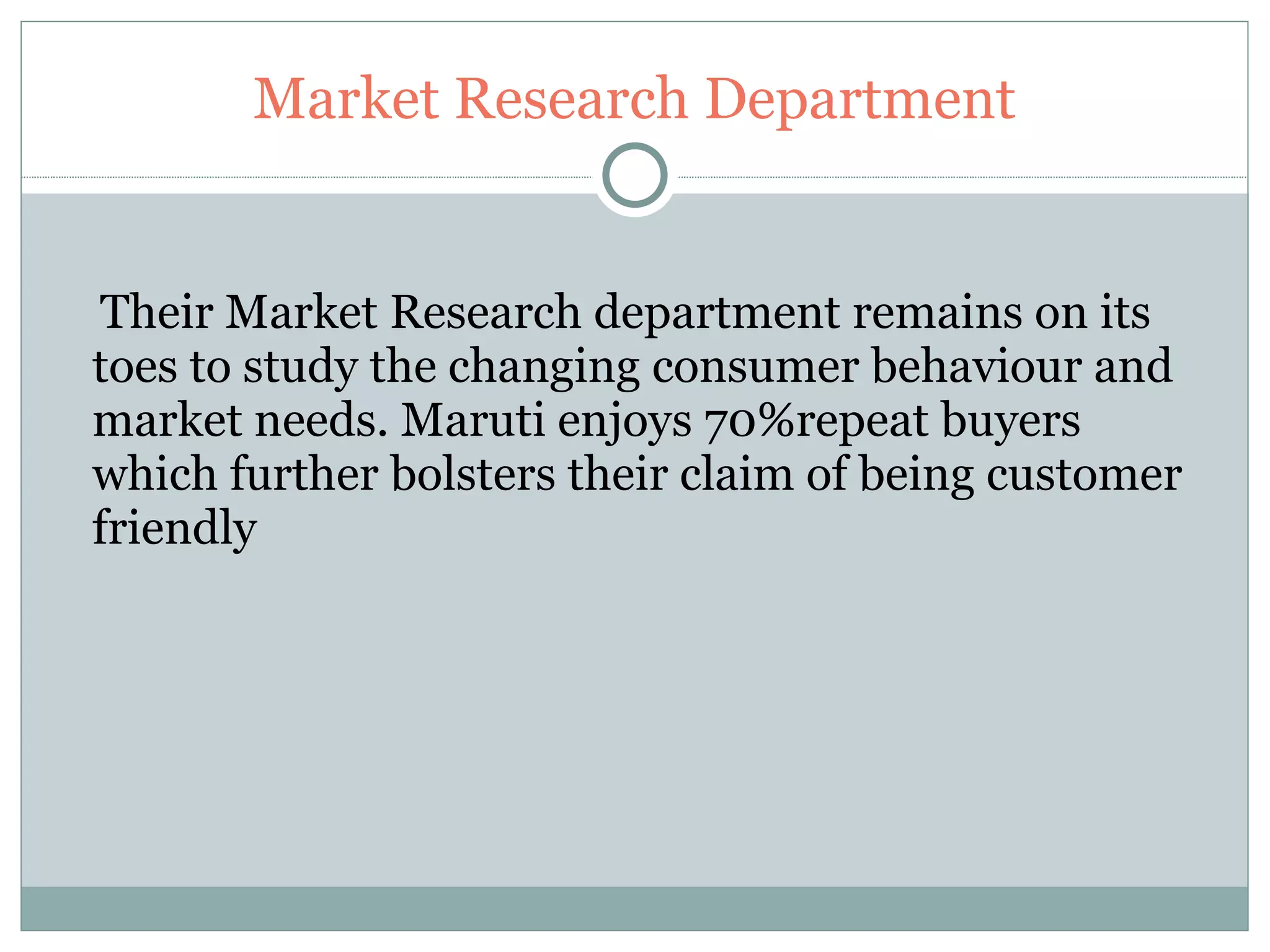 Market Research Department Their Market Research department remains on its toes to study the changing consumer behaviour and market needs. Maruti enjoys 70%repeat buyers which further bolsters their claim of being customer friendly 