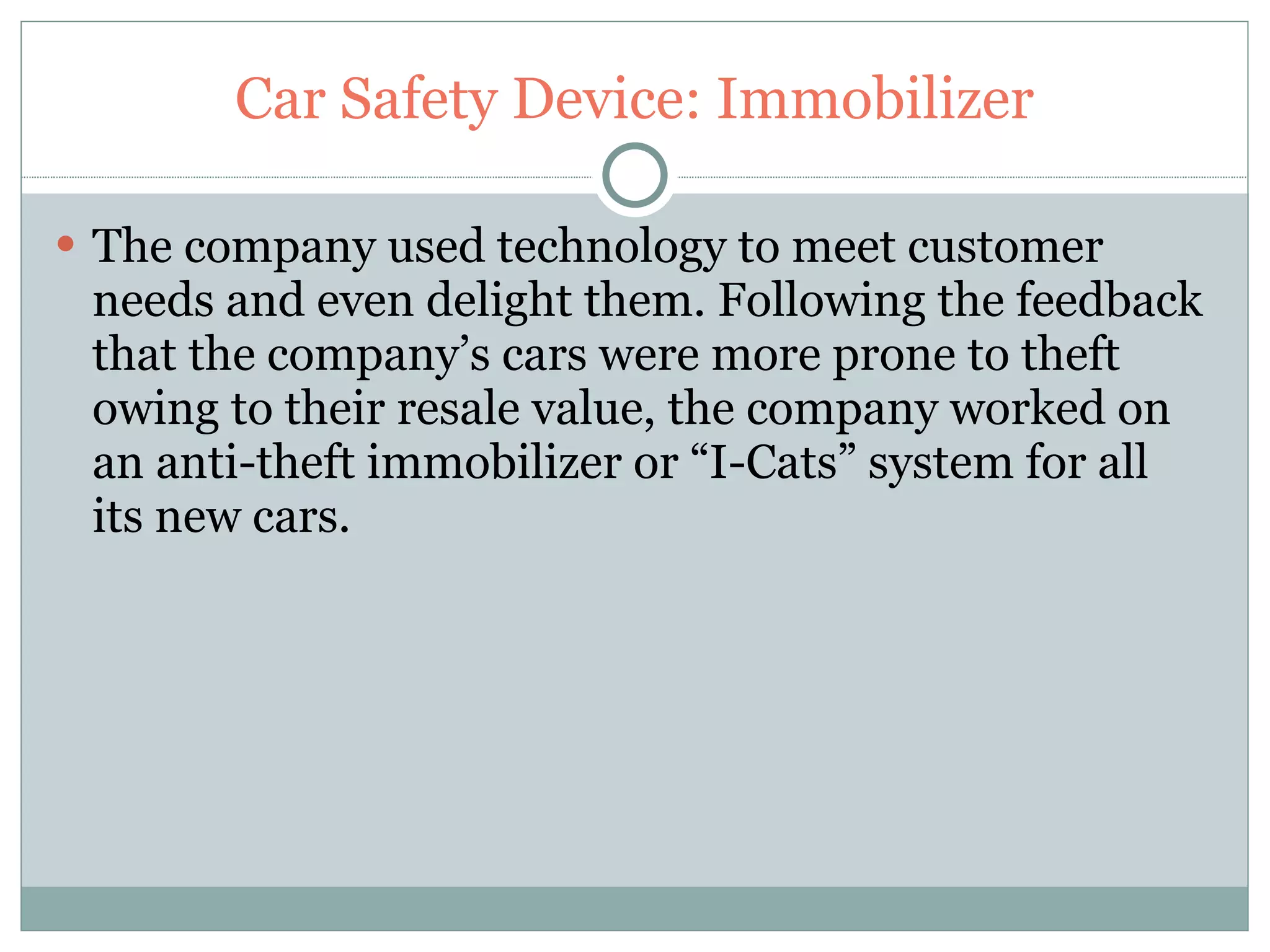 Car Safety Device: Immobilizer The company used technology to meet customer needs and even delight them. Following the feedback that the company’s cars were more prone to theft owing to their resale value, the company worked on an anti-theft immobilizer or “I-Cats” system for all its new cars. 