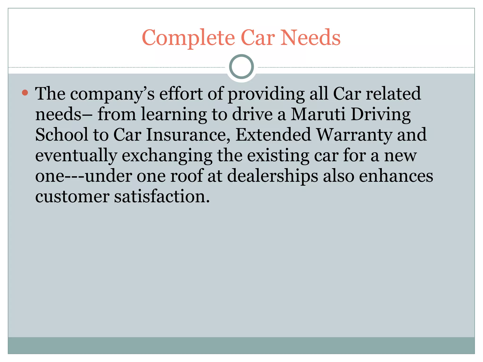 Complete Car Needs The company’s effort of providing all Car related needs– from learning to drive a Maruti Driving School to Car Insurance, Extended Warranty and eventually exchanging the existing car for a new one---under one roof at dealerships also enhances customer satisfaction. 