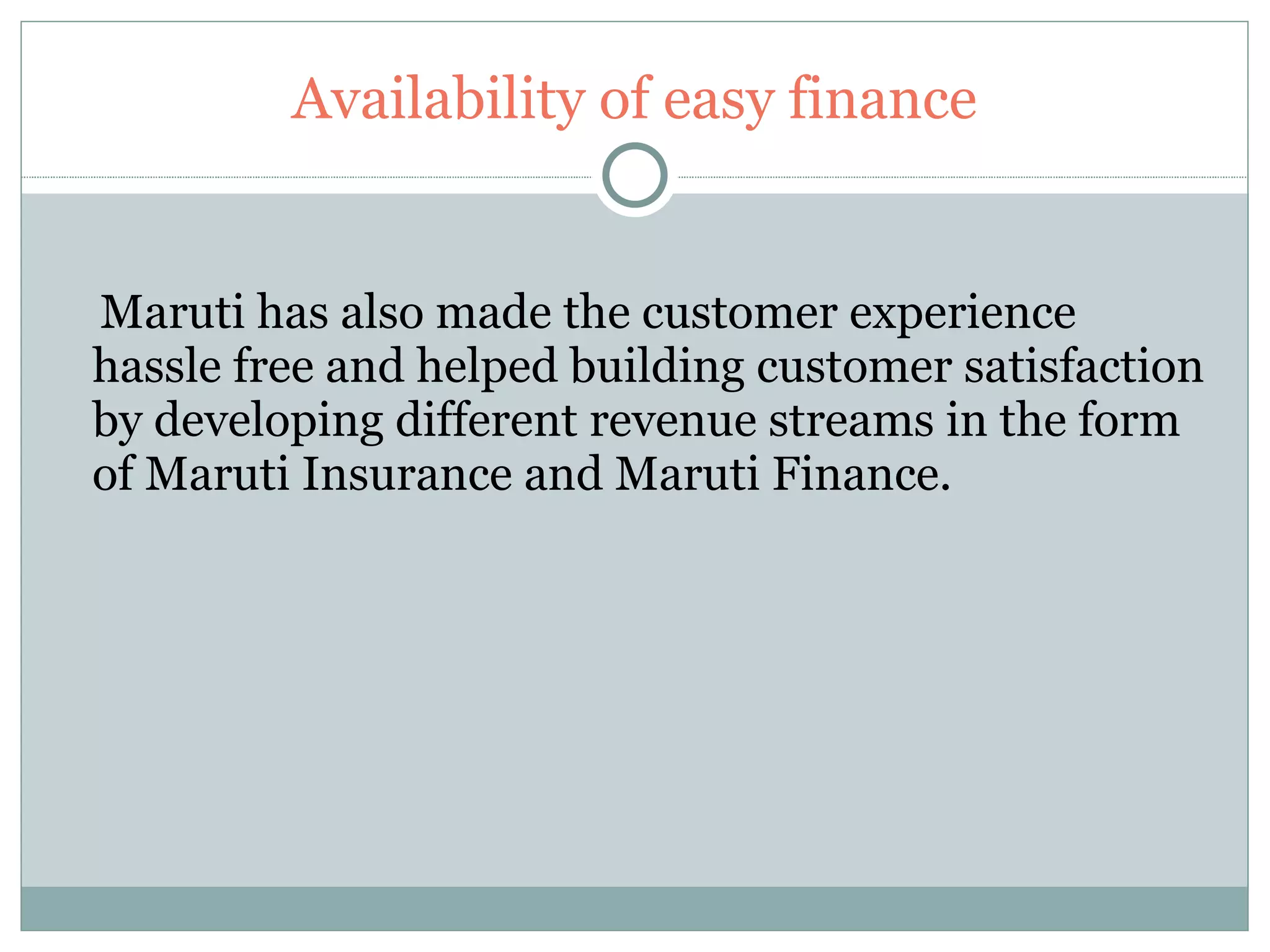 Availability of easy finance Maruti has also made the customer experience hassle free and helped building customer satisfaction by developing different revenue streams in the form of Maruti Insurance and Maruti Finance. 