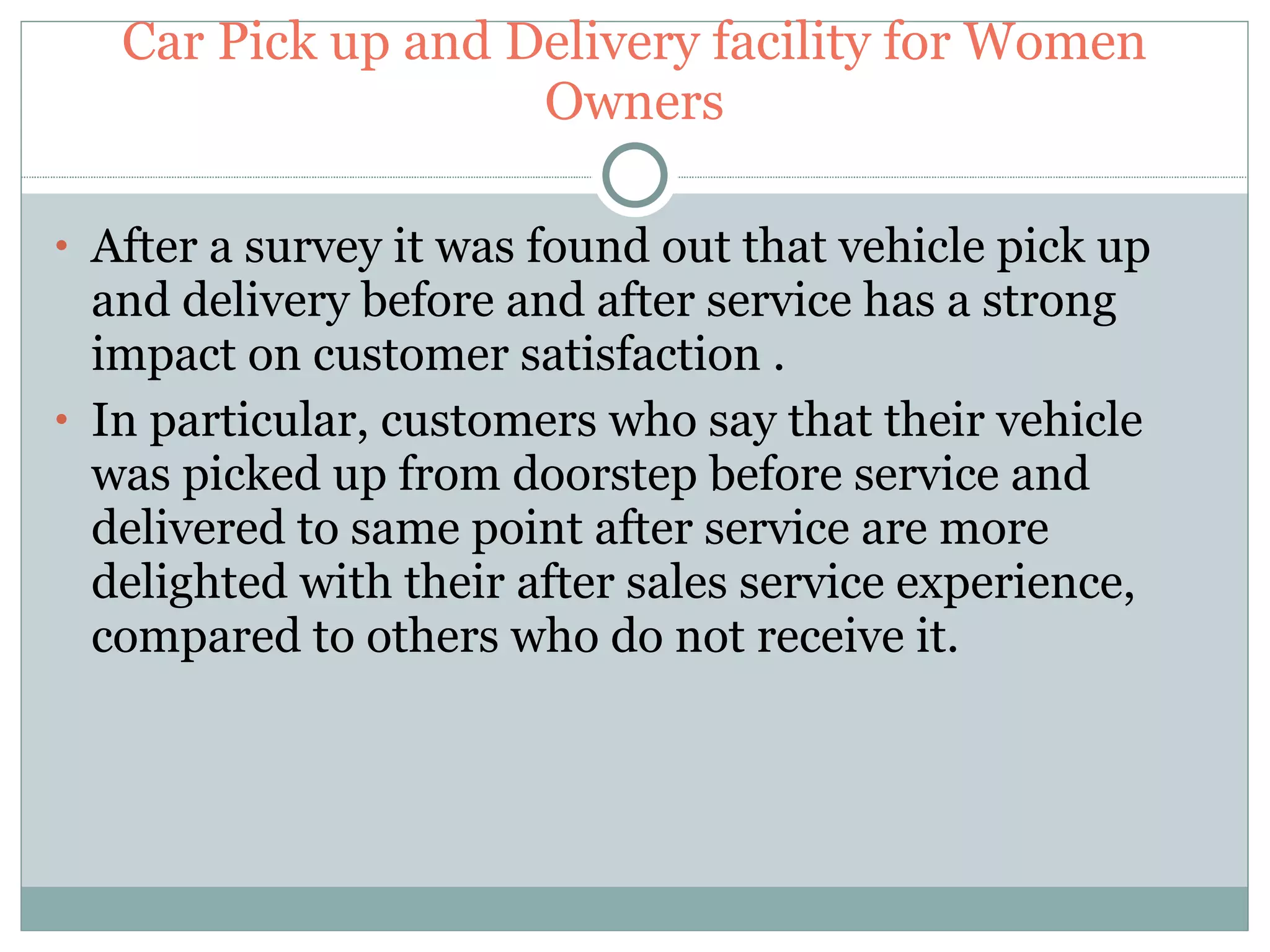 Car Pick up and Delivery facility for Women Owners After a survey it was found out that vehicle pick up and delivery before and after service has a strong impact on customer satisfaction . In particular, customers who say that their vehicle was picked up from doorstep before service and delivered to same point after service are more delighted with their after sales service experience, compared to others who do not receive it. 