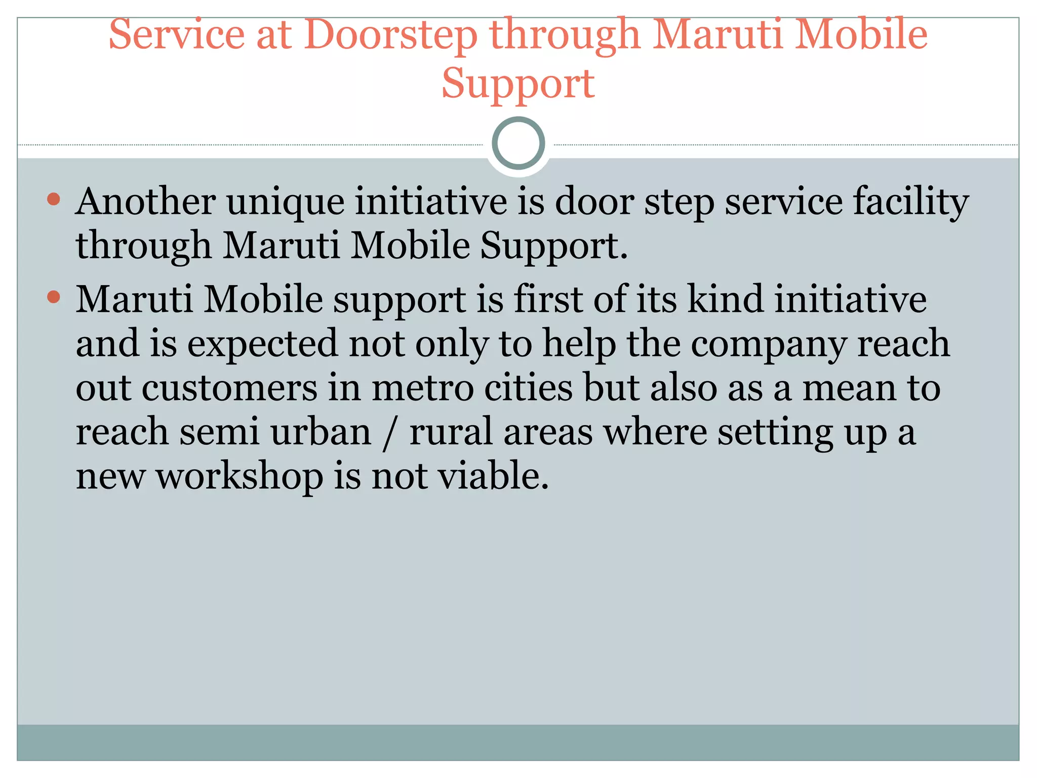 Service at Doorstep through Maruti Mobile Support Another unique initiative is door step service facility through Maruti Mobile Support. Maruti Mobile support is first of its kind initiative and is expected not only to help the company reach out customers in metro cities but also as a mean to reach semi urban / rural areas where setting up a new workshop is not viable. 