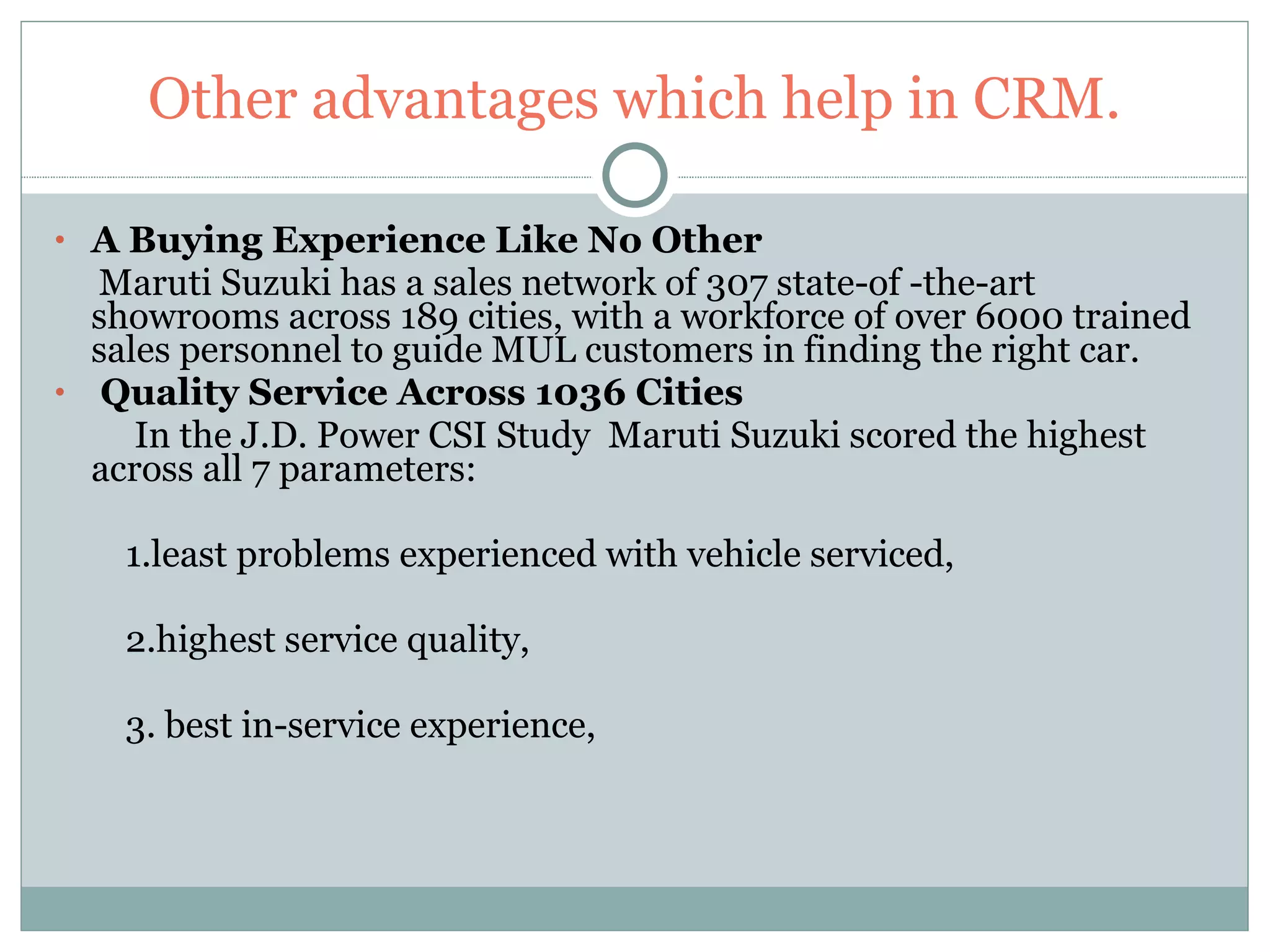 Other advantages which help in CRM. A Buying Experience Like No Other Maruti Suzuki has a sales network of 307 state-of -the-art showrooms across 189 cities, with a workforce of over 6000 trained sales personnel to guide MUL customers in finding the right car. Quality Service Across 1036 Cities In the J.D. Power CSI Study  Maruti Suzuki scored the highest across all 7 parameters:  1.least problems experienced with vehicle serviced,  2.highest service quality, 3. best in-service experience,  