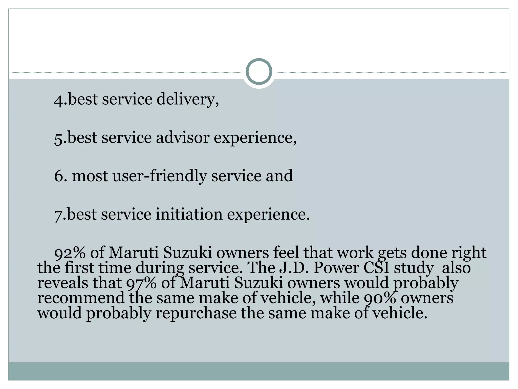 4.best service delivery,  5.best service advisor experience, 6. most user-friendly service and  7.best service initiation experience. 92% of Maruti Suzuki owners feel that work gets done right the first time during service. The J.D. Power CSI study  also reveals that 97% of Maruti Suzuki owners would probably recommend the same make of vehicle, while 90% owners would probably repurchase the same make of vehicle. 