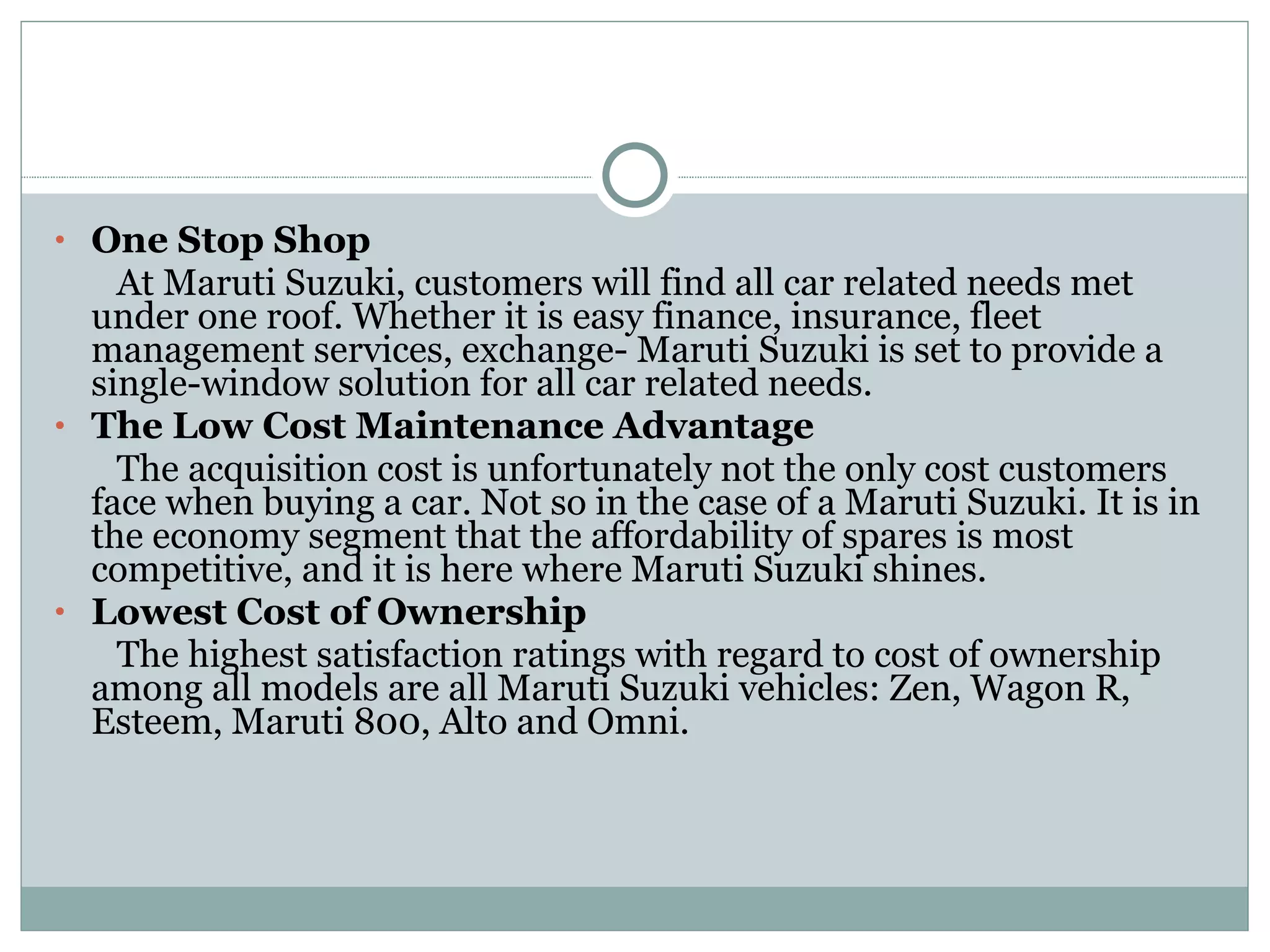 One Stop Shop At Maruti Suzuki, customers will find all car related needs met under one roof. Whether it is easy finance, insurance, fleet management services, exchange- Maruti Suzuki is set to provide a single-window solution for all car related needs. The Low Cost Maintenance Advantage The acquisition cost is unfortunately not the only cost customers face when buying a car. Not so in the case of a Maruti Suzuki. It is in the economy segment that the affordability of spares is most competitive, and it is here where Maruti Suzuki shines. Lowest Cost of Ownership The highest satisfaction ratings with regard to cost of ownership among all models are all Maruti Suzuki vehicles: Zen, Wagon R, Esteem, Maruti 800, Alto and Omni. 