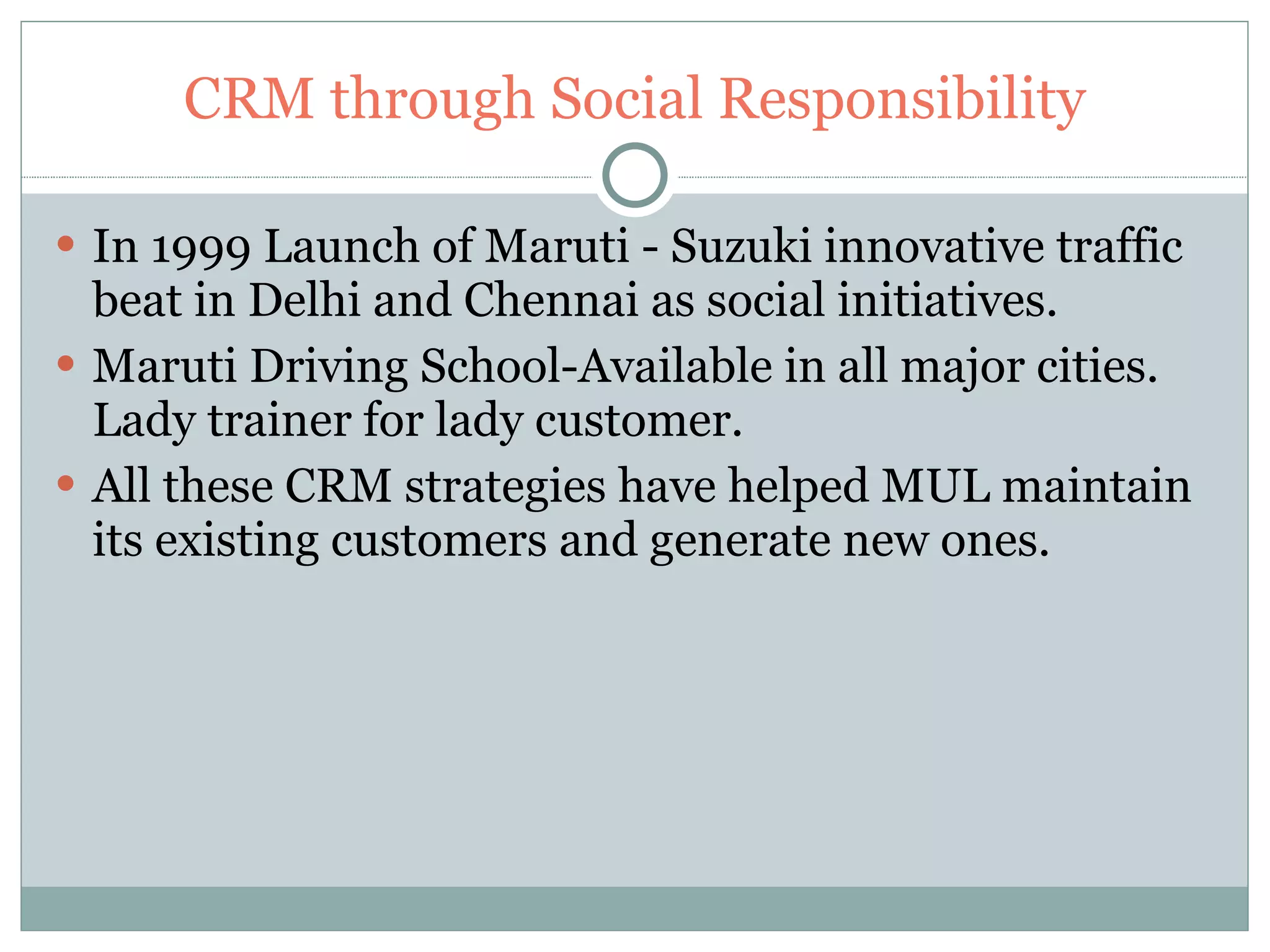 CRM through Social Responsibility In 1999 Launch of Maruti - Suzuki innovative traffic beat in Delhi and Chennai as social initiatives. Maruti Driving School-Available in all major cities. Lady trainer for lady customer. All these CRM strategies have helped MUL maintain its existing customers and generate new ones. 