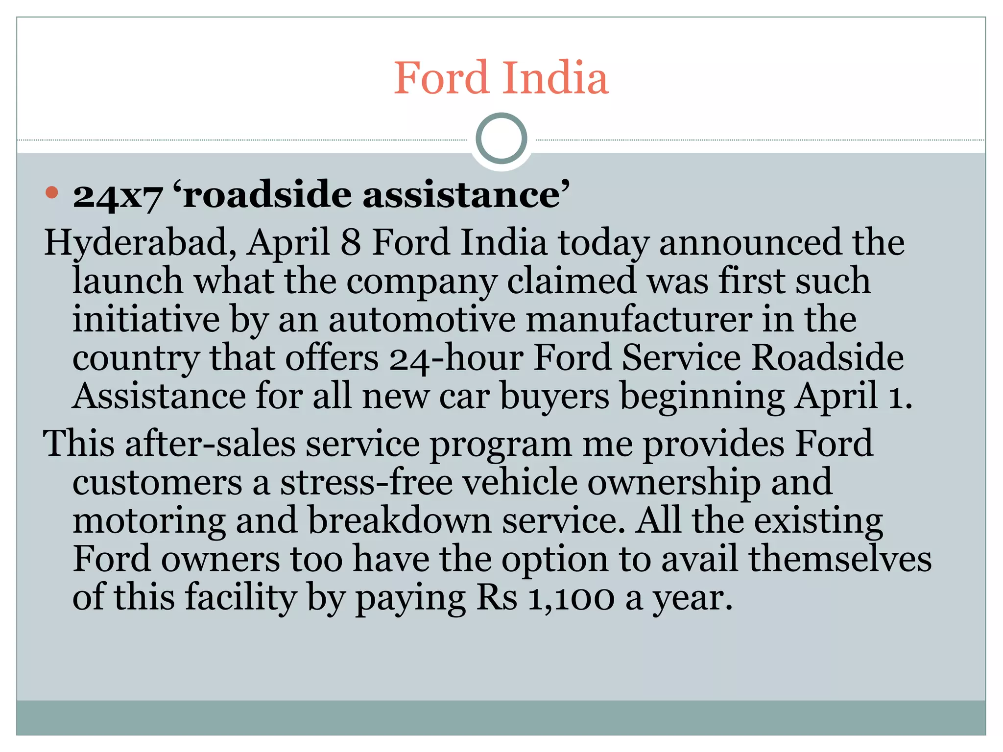 Ford India 24x7 ‘roadside assistance’  Hyderabad, April 8 Ford India today announced the launch what the company claimed was first such initiative by an automotive manufacturer in the country that offers 24-hour Ford Service Roadside Assistance for all new car buyers beginning April 1. This after-sales service program me provides Ford customers a stress-free vehicle ownership and motoring and breakdown service. All the existing Ford owners too have the option to avail themselves of this facility by paying Rs 1,100 a year.  