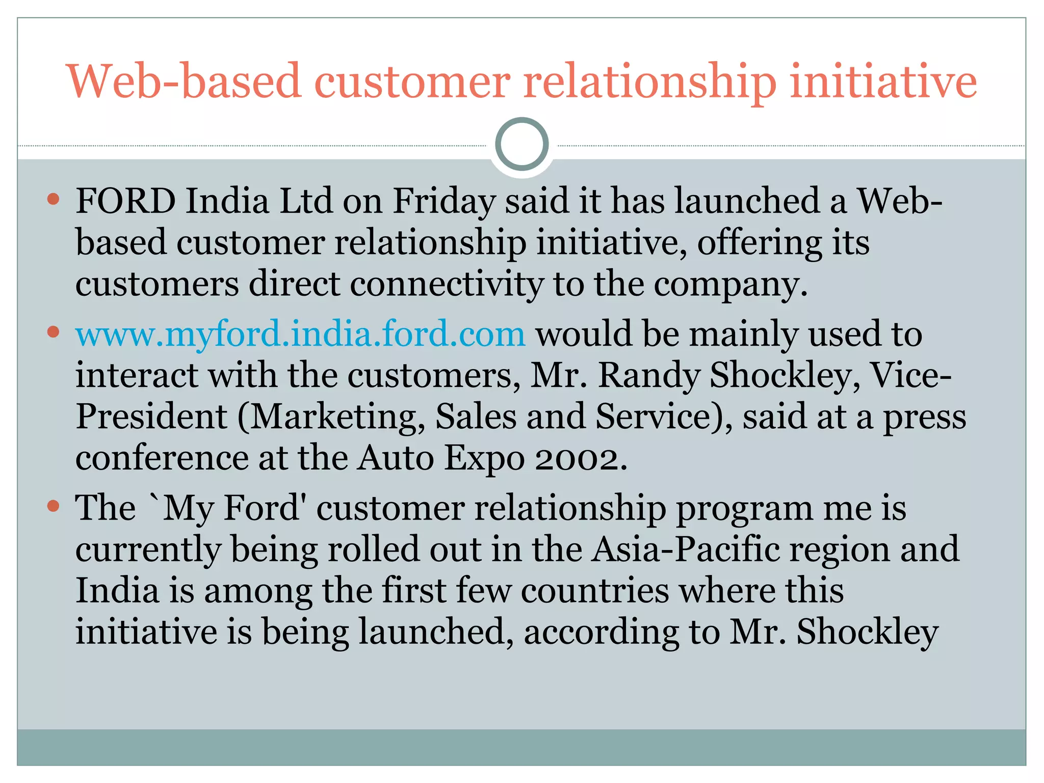 Web-based customer relationship initiative FORD India Ltd on Friday said it has launched a Web-based customer relationship initiative, offering its customers direct connectivity to the company.  www.myford.india.ford.com  would be mainly used to interact with the customers, Mr. Randy Shockley, Vice-President (Marketing, Sales and Service), said at a press conference at the Auto Expo 2002.  The `My Ford' customer relationship program me is currently being rolled out in the Asia-Pacific region and India is among the first few countries where this initiative is being launched, according to Mr. Shockley 