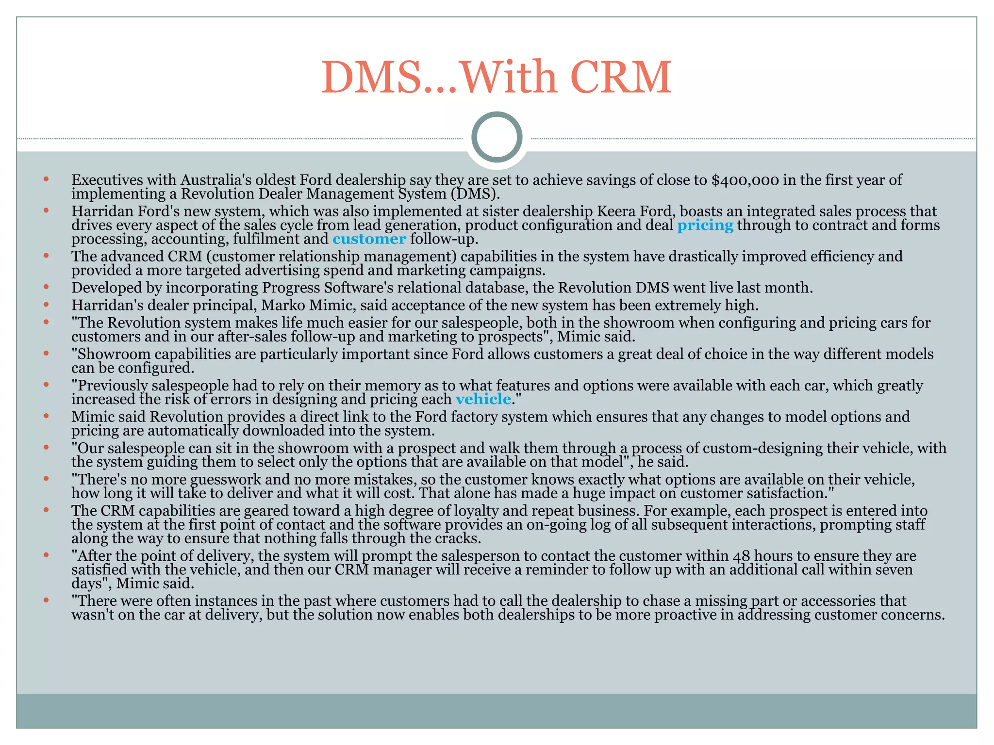DMS...With CRM Executives with Australia's oldest Ford dealership say they are set to achieve savings of close to $400,000 in the first year of implementing a Revolution Dealer Management System (DMS). Harridan Ford's new system, which was also implemented at sister dealership Keera Ford, boasts an integrated sales process that drives every aspect of the sales cycle from lead generation, product configuration and deal  pricing  through to contract and forms processing, accounting, fulfilment and  customer  follow-up. The advanced CRM (customer relationship management) capabilities in the system have drastically improved efficiency and provided a more targeted advertising spend and marketing campaigns. Developed by incorporating Progress Software's relational database, the Revolution DMS went live last month. Harridan's dealer principal, Marko Mimic, said acceptance of the new system has been extremely high. "The Revolution system makes life much easier for our salespeople, both in the showroom when configuring and pricing cars for customers and in our after-sales follow-up and marketing to prospects", Mimic said. "Showroom capabilities are particularly important since Ford allows customers a great deal of choice in the way different models can be configured. "Previously salespeople had to rely on their memory as to what features and options were available with each car, which greatly increased the risk of errors in designing and pricing each  vehicle ." Mimic said Revolution provides a direct link to the Ford factory system which ensures that any changes to model options and pricing are automatically downloaded into the system. "Our salespeople can sit in the showroom with a prospect and walk them through a process of custom-designing their vehicle, with the system guiding them to select only the options that are available on that model", he said. "There's no more guesswork and no more mistakes, so the customer knows exactly what options are available on their vehicle, how long it will take to deliver and what it will cost. That alone has made a huge impact on customer satisfaction." The CRM capabilities are geared toward a high degree of loyalty and repeat business. For example, each prospect is entered into the system at the first point of contact and the software provides an on-going log of all subsequent interactions, prompting staff along the way to ensure that nothing falls through the cracks. "After the point of delivery, the system will prompt the salesperson to contact the customer within 48 hours to ensure they are satisfied with the vehicle, and then our CRM manager will receive a reminder to follow up with an additional call within seven days", Mimic said. "There were often instances in the past where customers had to call the dealership to chase a missing part or accessories that wasn't on the car at delivery, but the solution now enables both dealerships to be more proactive in addressing customer concerns. 