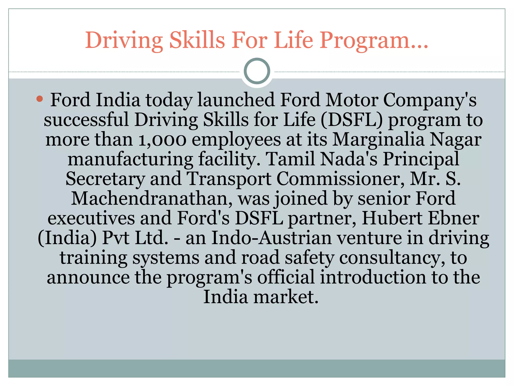Driving Skills For Life Program... Ford India today launched Ford Motor Company's successful Driving Skills for Life (DSFL) program to more than 1,000 employees at its Marginalia Nagar manufacturing facility. Tamil Nada's Principal Secretary and Transport Commissioner, Mr. S. Machendranathan, was joined by senior Ford executives and Ford's DSFL partner, Hubert Ebner (India) Pvt Ltd. - an Indo-Austrian venture in driving training systems and road safety consultancy, to announce the program's official introduction to the India market.  