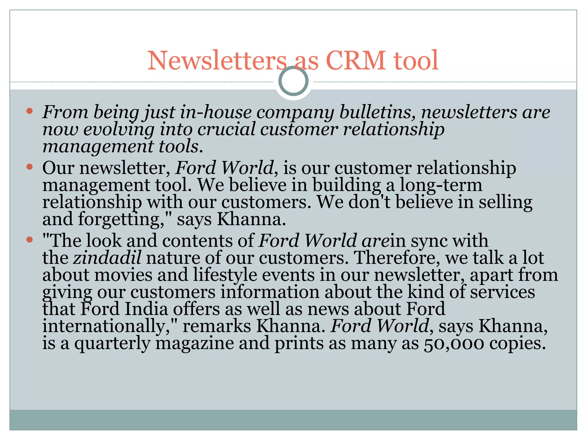 Newsletters as CRM tool From being just in-house company bulletins, newsletters are now evolving into crucial customer relationship management tools.   Our newsletter,  Ford World , is our customer relationship management tool. We believe in building a long-term relationship with our customers. We don't believe in selling and forgetting," says Khanna.  "The look and contents of  Ford World are in sync with the  zindadil  nature of our customers. Therefore, we talk a lot about movies and lifestyle events in our newsletter, apart from giving our customers information about the kind of services that Ford India offers as well as news about Ford internationally," remarks Khanna.  Ford World , says Khanna, is a quarterly magazine and prints as many as 50,000 copies.  
