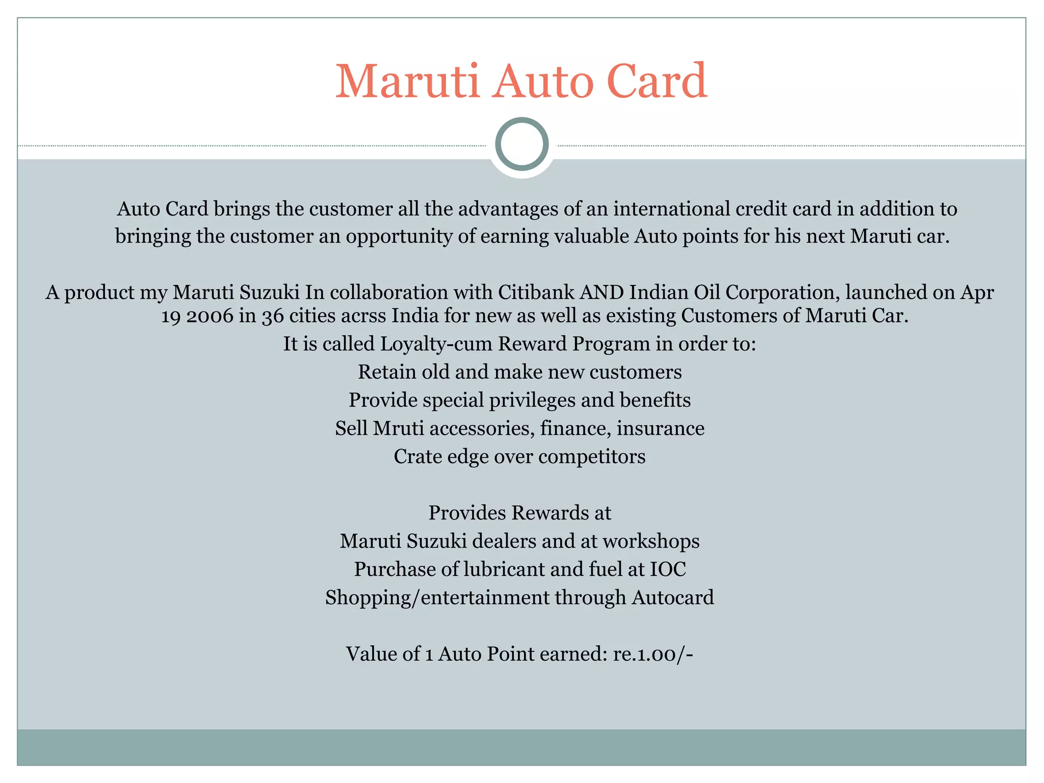Maruti Auto Card Auto Card brings the customer all the advantages of an international credit card in addition to bringing the customer an opportunity of earning valuable Auto points for his next Maruti car.  A product my Maruti Suzuki In collaboration with Citibank AND Indian Oil Corporation, launched on Apr 19 2006 in 36 cities acrss India for new as well as existing Customers of Maruti Car. It is called Loyalty-cum Reward Program in order to: Retain old and make new customers Provide special privileges and benefits Sell Mruti accessories, finance, insurance Crate edge over competitors Provides Rewards at Maruti Suzuki dealers and at workshops Purchase of lubricant and fuel at IOC Shopping/entertainment through Autocard Value of 1 Auto Point earned: re.1.00/- 