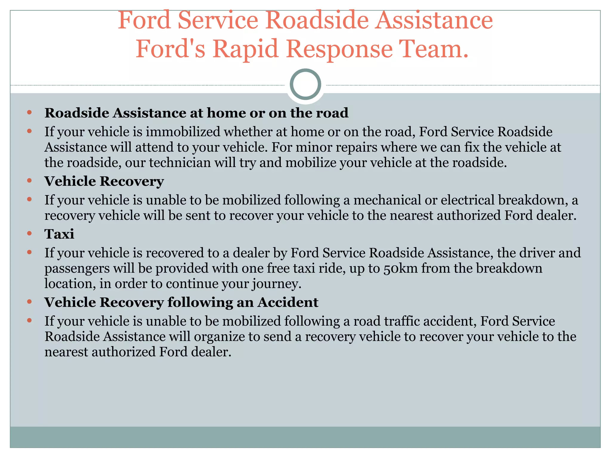Ford Service Roadside Assistance Ford's Rapid Response Team.  Roadside Assistance at home or on the road If your vehicle is immobilized whether at home or on the road, Ford Service Roadside Assistance will attend to your vehicle. For minor repairs where we can fix the vehicle at the roadside, our technician will try and mobilize your vehicle at the roadside. Vehicle Recovery If your vehicle is unable to be mobilized following a mechanical or electrical breakdown, a recovery vehicle will be sent to recover your vehicle to the nearest authorized Ford dealer. Taxi If your vehicle is recovered to a dealer by Ford Service Roadside Assistance, the driver and passengers will be provided with one free taxi ride, up to 50km from the breakdown location, in order to continue your journey. Vehicle Recovery following an Accident If your vehicle is unable to be mobilized following a road traffic accident, Ford Service Roadside Assistance will organize to send a recovery vehicle to recover your vehicle to the nearest authorized Ford dealer. 