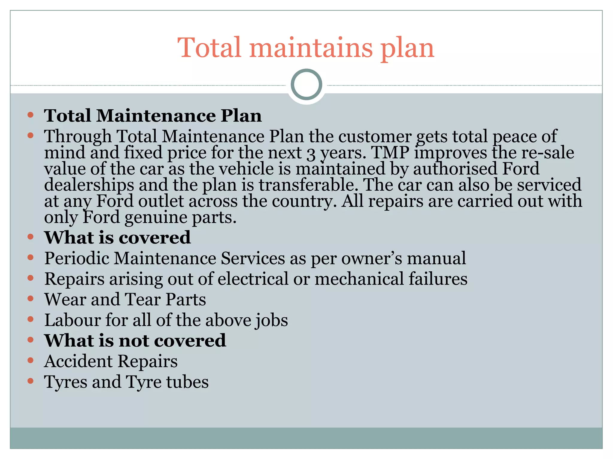 Total maintains plan Total Maintenance Plan Through Total Maintenance Plan the customer gets total peace of mind and fixed price for the next 3 years. TMP improves the re-sale value of the car as the vehicle is maintained by authorised Ford dealerships and the plan is transferable. The car can also be serviced at any Ford outlet across the country. All repairs are carried out with only Ford genuine parts. What is covered Periodic Maintenance Services as per owner’s manual Repairs arising out of electrical or mechanical failures Wear and Tear Parts Labour for all of the above jobs What is not covered Accident Repairs Tyres and Tyre tubes 