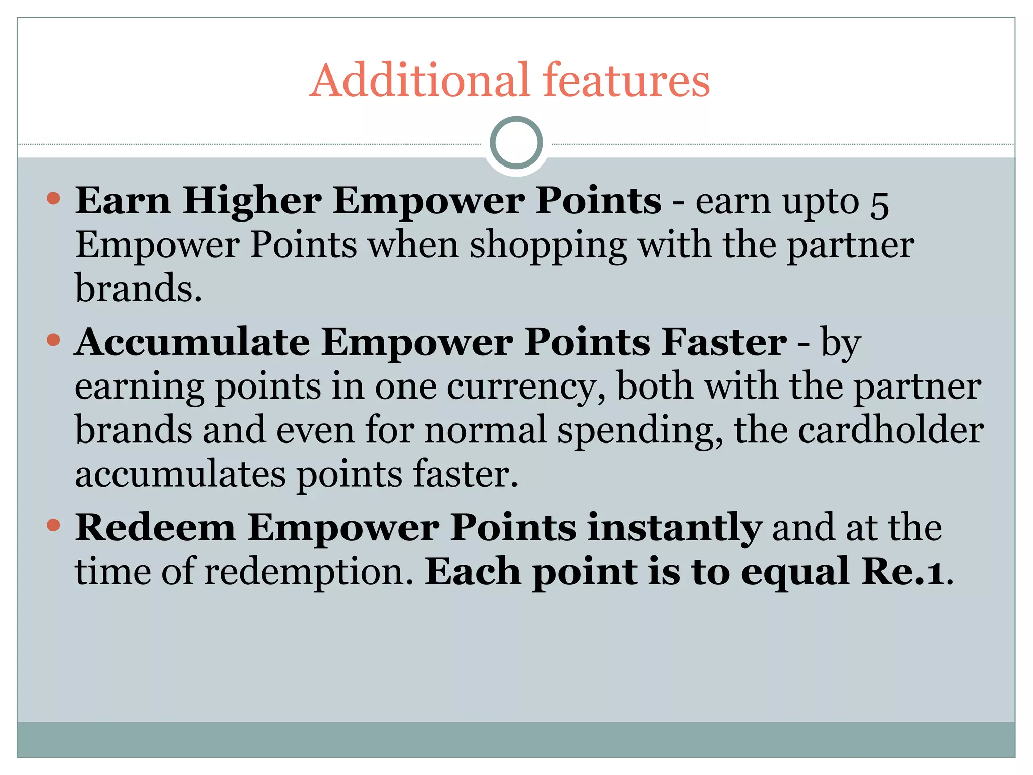 Additional features  Earn Higher Empower Points  - earn upto 5 Empower Points when shopping with the partner brands. Accumulate Empower Points Faster  - by earning points in one currency, both with the partner brands and even for normal spending, the cardholder accumulates points faster.   Redeem Empower Points instantly  and at the time of redemption.  Each point is to equal Re.1 . 