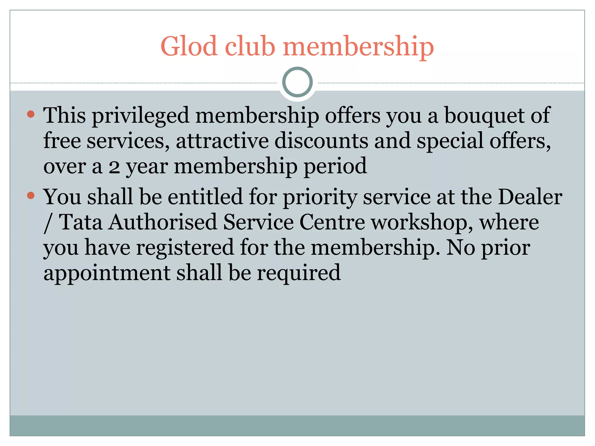Glod club membership This privileged membership offers you a bouquet of free services, attractive discounts and special offers, over a 2 year membership period You shall be entitled for priority service at the Dealer / Tata Authorised Service Centre workshop, where you have registered for the membership. No prior appointment shall be required 